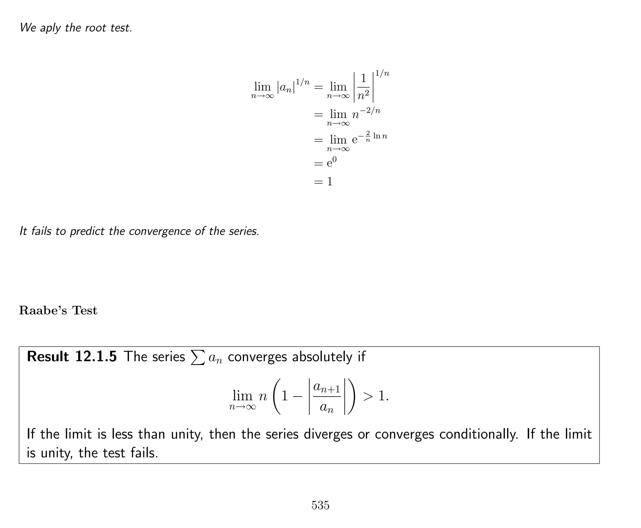 We aply the root test.
lim
n→∞
|an|1/n
= lim
n→∞
1
n2
1/n
= lim
n→∞
n−2/n
= lim
n→∞
e− 2
n
ln n
= e0
= 1
It fails to predict the convergence of the series.
Raabe’s Test
Result 12.1.5 The series an converges absolutely if
lim
n→∞
n 1 −
an+1
an
> 1.
If the limit is less than unity, then the series diverges or converges conditionally. If the limit
is unity, the test fails.
535
 