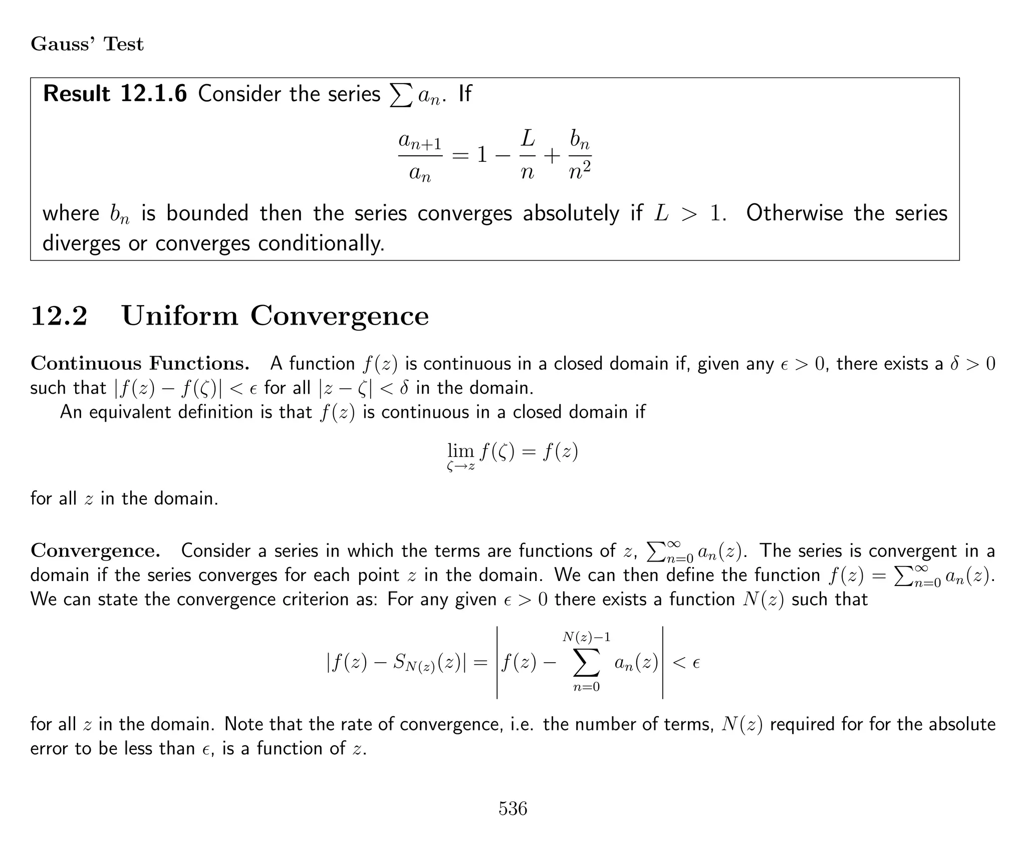 Gauss’ Test
Result 12.1.6 Consider the series an. If
an+1
an
= 1 −
L
n
+
bn
n2
where bn is bounded then the series converges absolutely if L > 1. Otherwise the series
diverges or converges conditionally.
12.2 Uniform Convergence
Continuous Functions. A function f(z) is continuous in a closed domain if, given any > 0, there exists a δ > 0
such that |f(z) − f(ζ)| < for all |z − ζ| < δ in the domain.
An equivalent deﬁnition is that f(z) is continuous in a closed domain if
lim
ζ→z
f(ζ) = f(z)
for all z in the domain.
Convergence. Consider a series in which the terms are functions of z, ∞
n=0 an(z). The series is convergent in a
domain if the series converges for each point z in the domain. We can then deﬁne the function f(z) = ∞
n=0 an(z).
We can state the convergence criterion as: For any given > 0 there exists a function N(z) such that
|f(z) − SN(z)(z)| = f(z) −
N(z)−1
n=0
an(z) <
for all z in the domain. Note that the rate of convergence, i.e. the number of terms, N(z) required for for the absolute
error to be less than , is a function of z.
536
 