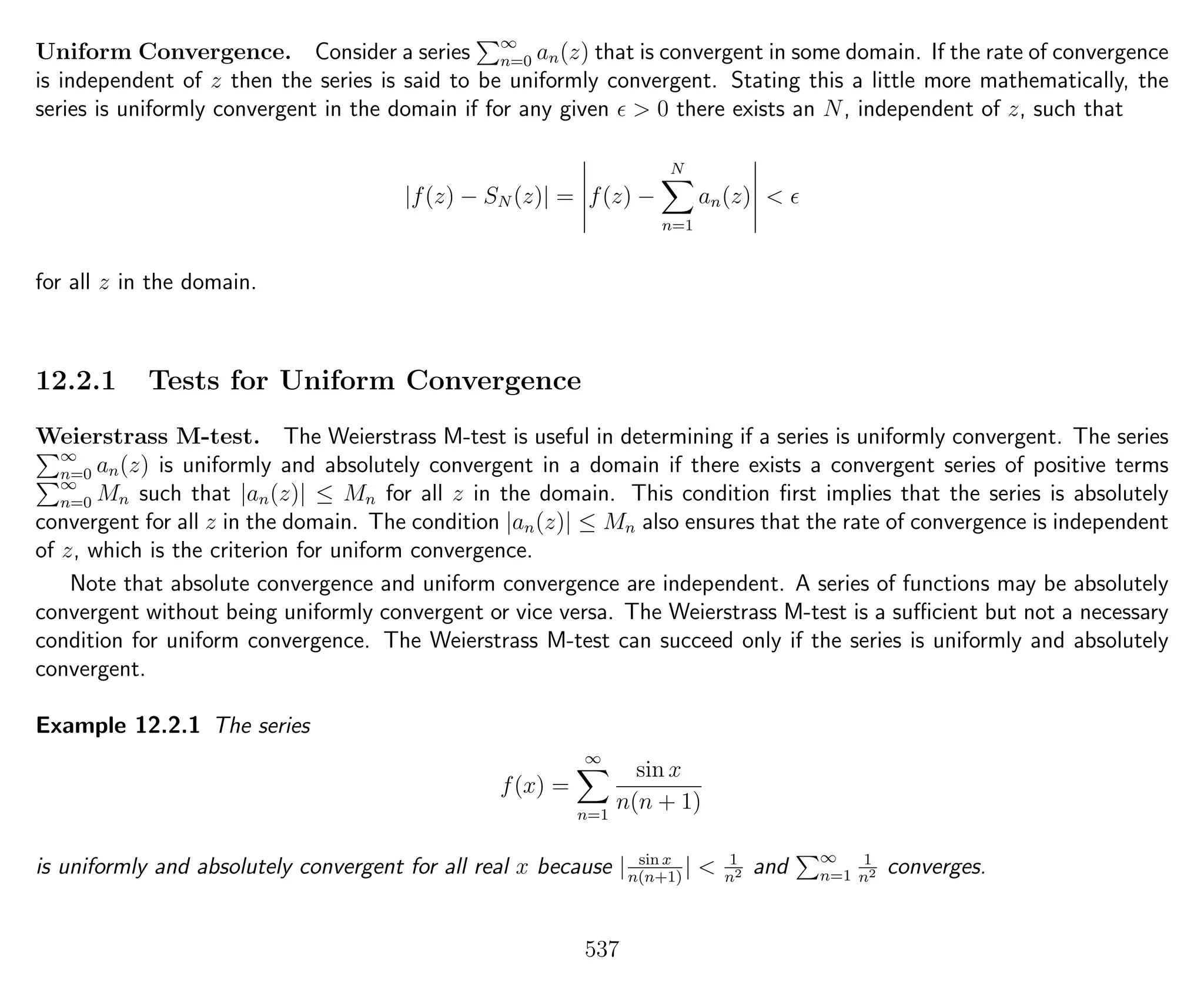 Uniform Convergence. Consider a series ∞
n=0 an(z) that is convergent in some domain. If the rate of convergence
is independent of z then the series is said to be uniformly convergent. Stating this a little more mathematically, the
series is uniformly convergent in the domain if for any given > 0 there exists an N, independent of z, such that
|f(z) − SN (z)| = f(z) −
N
n=1
an(z) <
for all z in the domain.
12.2.1 Tests for Uniform Convergence
Weierstrass M-test. The Weierstrass M-test is useful in determining if a series is uniformly convergent. The series
∞
n=0 an(z) is uniformly and absolutely convergent in a domain if there exists a convergent series of positive terms
∞
n=0 Mn such that |an(z)| ≤ Mn for all z in the domain. This condition ﬁrst implies that the series is absolutely
convergent for all z in the domain. The condition |an(z)| ≤ Mn also ensures that the rate of convergence is independent
of z, which is the criterion for uniform convergence.
Note that absolute convergence and uniform convergence are independent. A series of functions may be absolutely
convergent without being uniformly convergent or vice versa. The Weierstrass M-test is a suﬃcient but not a necessary
condition for uniform convergence. The Weierstrass M-test can succeed only if the series is uniformly and absolutely
convergent.
Example 12.2.1 The series
f(x) =
∞
n=1
sin x
n(n + 1)
is uniformly and absolutely convergent for all real x because | sin x
n(n+1)
| < 1
n2 and ∞
n=1
1
n2 converges.
537
 