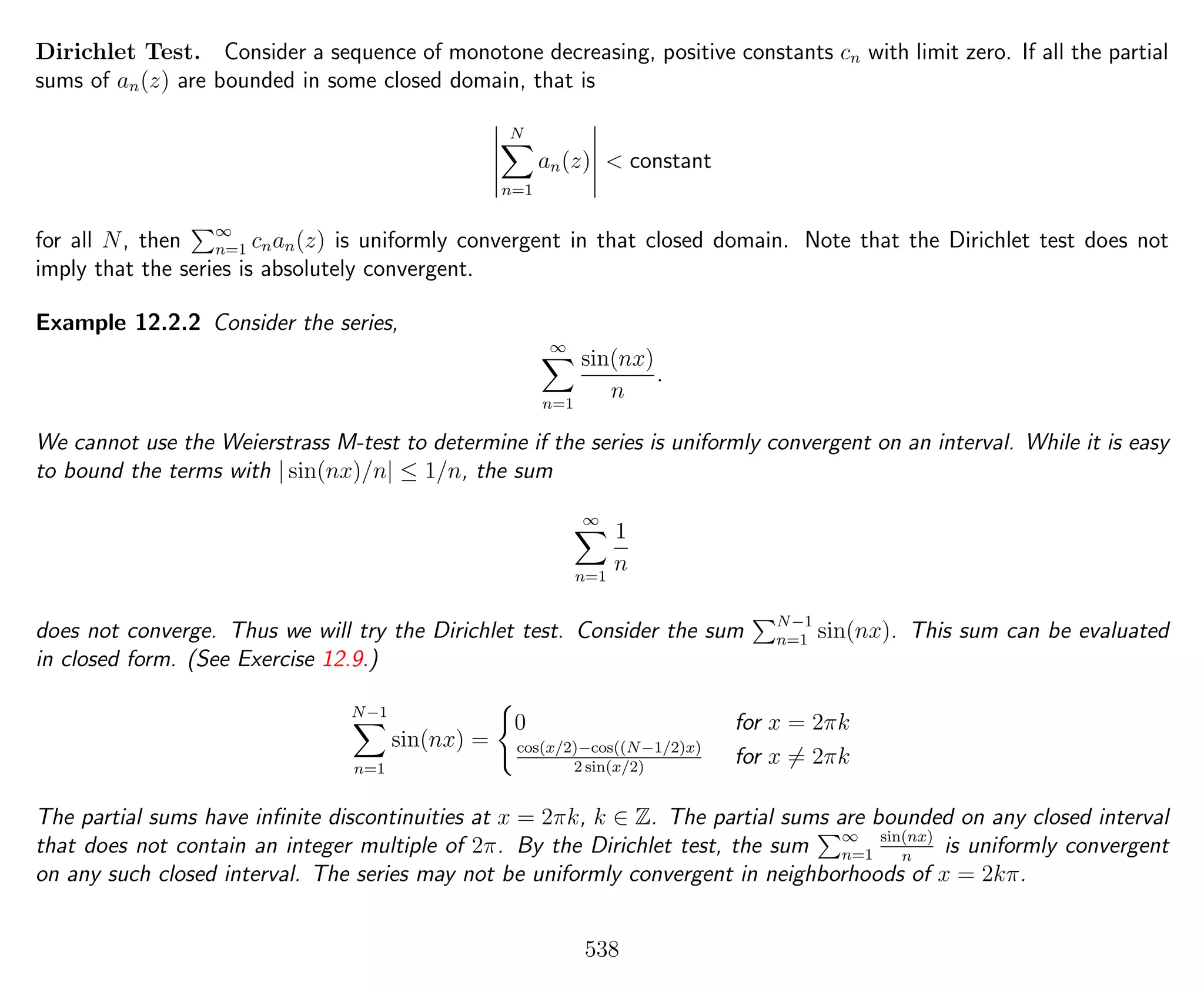 Dirichlet Test. Consider a sequence of monotone decreasing, positive constants cn with limit zero. If all the partial
sums of an(z) are bounded in some closed domain, that is
N
n=1
an(z) < constant
for all N, then ∞
n=1 cnan(z) is uniformly convergent in that closed domain. Note that the Dirichlet test does not
imply that the series is absolutely convergent.
Example 12.2.2 Consider the series,
∞
n=1
sin(nx)
n
.
We cannot use the Weierstrass M-test to determine if the series is uniformly convergent on an interval. While it is easy
to bound the terms with | sin(nx)/n| ≤ 1/n, the sum
∞
n=1
1
n
does not converge. Thus we will try the Dirichlet test. Consider the sum N−1
n=1 sin(nx). This sum can be evaluated
in closed form. (See Exercise 12.9.)
N−1
n=1
sin(nx) =
0 for x = 2πk
cos(x/2)−cos((N−1/2)x)
2 sin(x/2)
for x = 2πk
The partial sums have inﬁnite discontinuities at x = 2πk, k ∈ Z. The partial sums are bounded on any closed interval
that does not contain an integer multiple of 2π. By the Dirichlet test, the sum ∞
n=1
sin(nx)
n
is uniformly convergent
on any such closed interval. The series may not be uniformly convergent in neighborhoods of x = 2kπ.
538
 