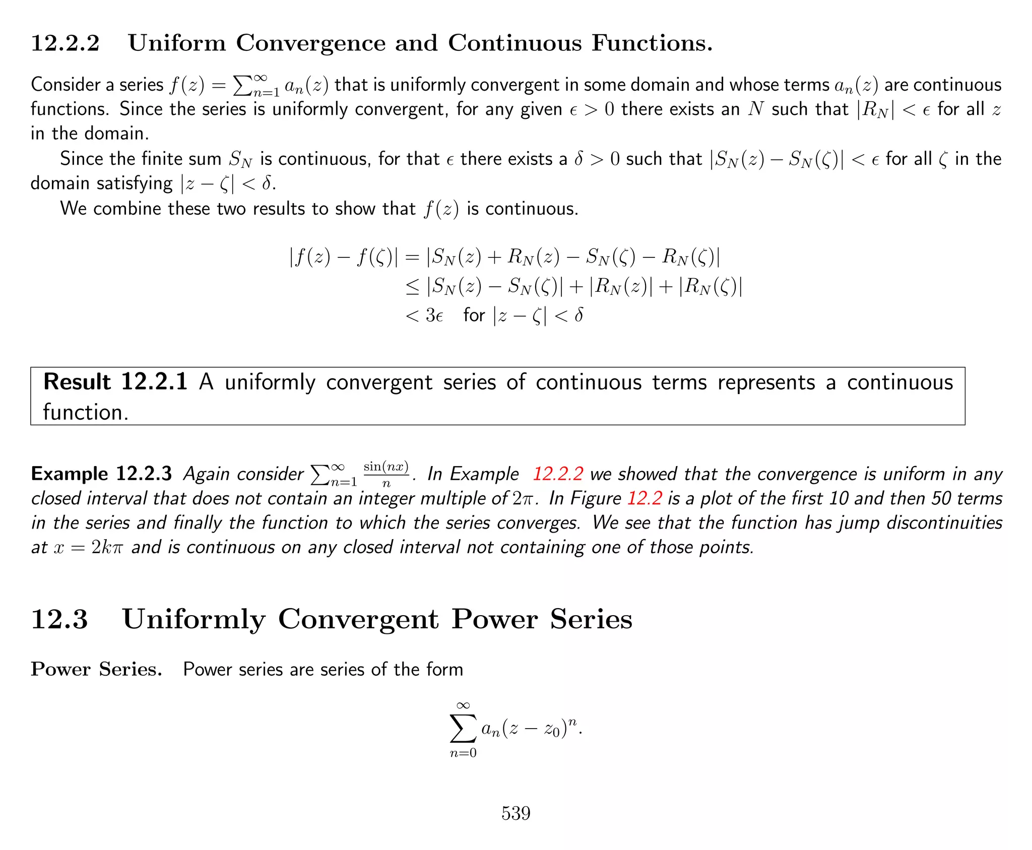 12.2.2 Uniform Convergence and Continuous Functions.
Consider a series f(z) = ∞
n=1 an(z) that is uniformly convergent in some domain and whose terms an(z) are continuous
functions. Since the series is uniformly convergent, for any given > 0 there exists an N such that |RN | < for all z
in the domain.
Since the ﬁnite sum SN is continuous, for that there exists a δ > 0 such that |SN (z) − SN (ζ)| < for all ζ in the
domain satisfying |z − ζ| < δ.
We combine these two results to show that f(z) is continuous.
|f(z) − f(ζ)| = |SN (z) + RN (z) − SN (ζ) − RN (ζ)|
≤ |SN (z) − SN (ζ)| + |RN (z)| + |RN (ζ)|
< 3 for |z − ζ| < δ
Result 12.2.1 A uniformly convergent series of continuous terms represents a continuous
function.
Example 12.2.3 Again consider ∞
n=1
sin(nx)
n
. In Example 12.2.2 we showed that the convergence is uniform in any
closed interval that does not contain an integer multiple of 2π. In Figure 12.2 is a plot of the ﬁrst 10 and then 50 terms
in the series and ﬁnally the function to which the series converges. We see that the function has jump discontinuities
at x = 2kπ and is continuous on any closed interval not containing one of those points.
12.3 Uniformly Convergent Power Series
Power Series. Power series are series of the form
∞
n=0
an(z − z0)n
.
539
 