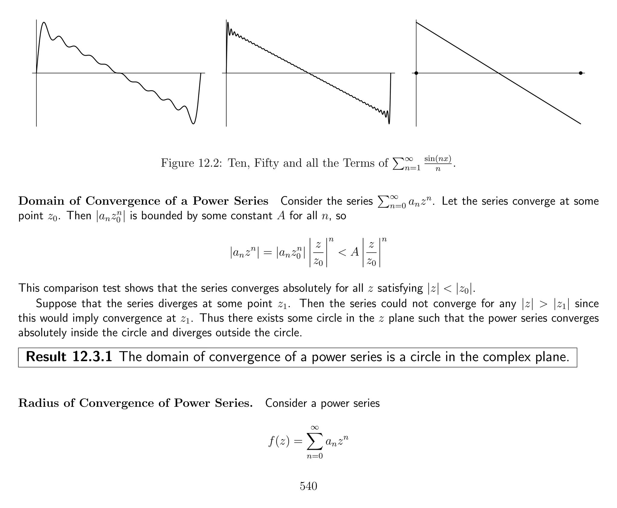 Figure 12.2: Ten, Fifty and all the Terms of ∞
n=1
sin(nx)
n
.
Domain of Convergence of a Power Series Consider the series ∞
n=0 anzn
. Let the series converge at some
point z0. Then |anzn
0 | is bounded by some constant A for all n, so
|anzn
| = |anzn
0 |
z
z0
n
< A
z
z0
n
This comparison test shows that the series converges absolutely for all z satisfying |z| < |z0|.
Suppose that the series diverges at some point z1. Then the series could not converge for any |z| > |z1| since
this would imply convergence at z1. Thus there exists some circle in the z plane such that the power series converges
absolutely inside the circle and diverges outside the circle.
Result 12.3.1 The domain of convergence of a power series is a circle in the complex plane.
Radius of Convergence of Power Series. Consider a power series
f(z) =
∞
n=0
anzn
540
 