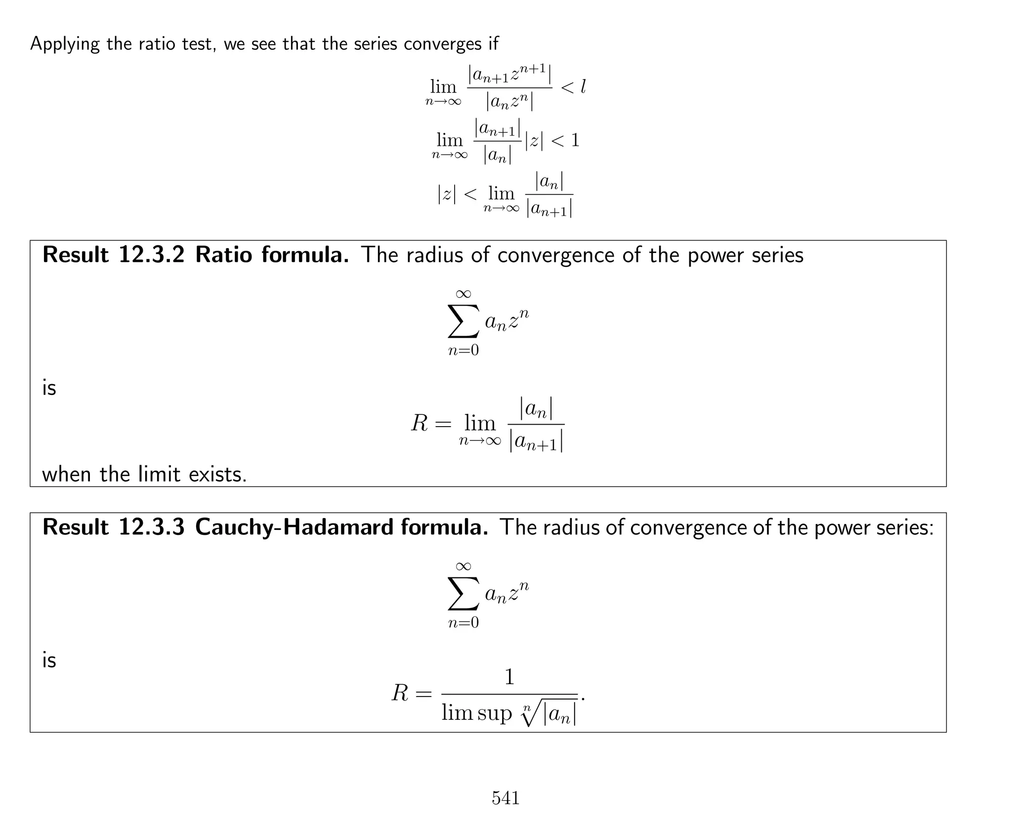 Applying the ratio test, we see that the series converges if
lim
n→∞
|an+1zn+1
|
|anzn|
< l
lim
n→∞
|an+1|
|an|
|z| < 1
|z| < lim
n→∞
|an|
|an+1|
Result 12.3.2 Ratio formula. The radius of convergence of the power series
∞
n=0
anzn
is
R = lim
n→∞
|an|
|an+1|
when the limit exists.
Result 12.3.3 Cauchy-Hadamard formula. The radius of convergence of the power series:
∞
n=0
anzn
is
R =
1
lim sup n
|an|
.
541
 