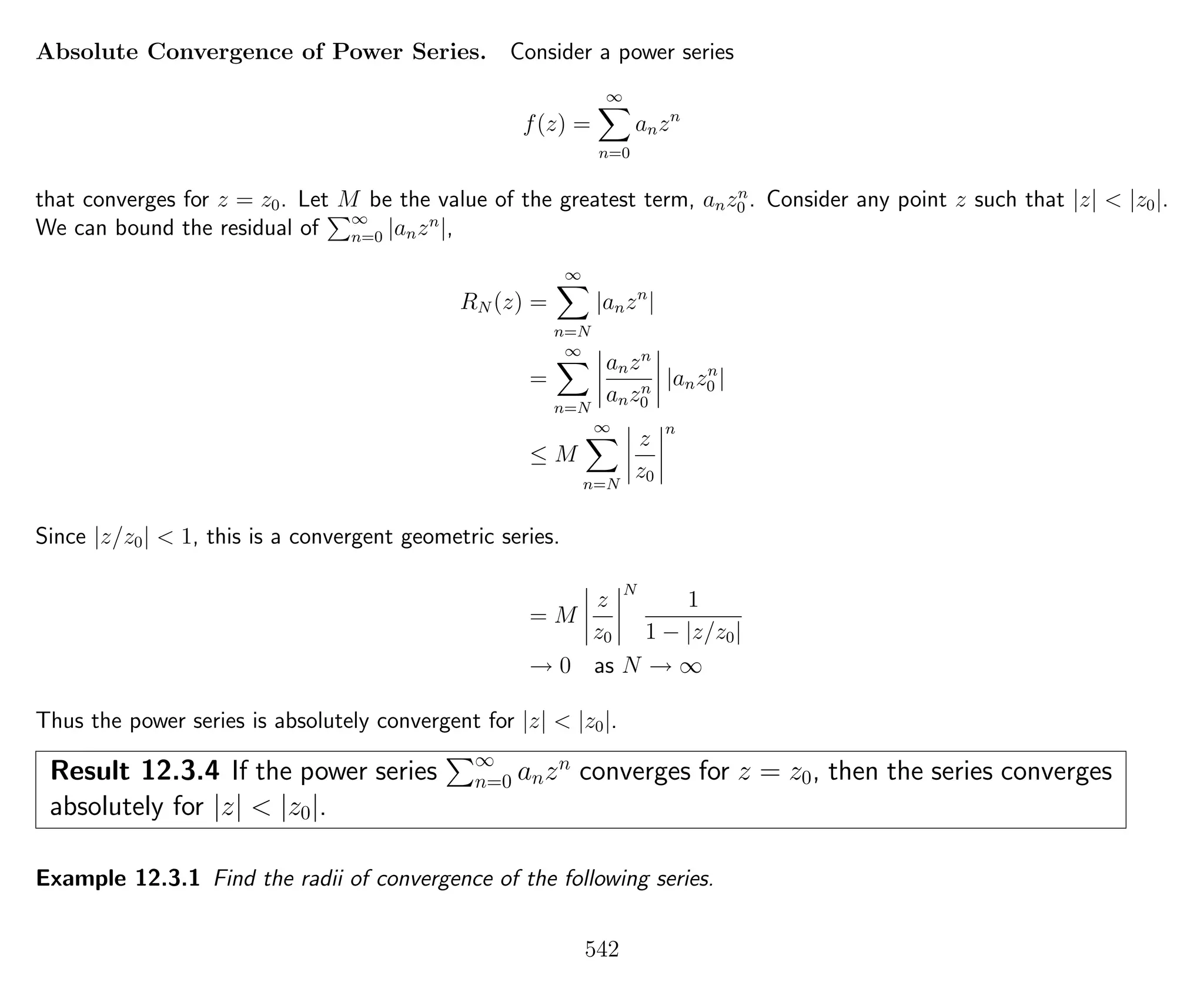 Absolute Convergence of Power Series. Consider a power series
f(z) =
∞
n=0
anzn
that converges for z = z0. Let M be the value of the greatest term, anzn
0 . Consider any point z such that |z| < |z0|.
We can bound the residual of ∞
n=0 |anzn
|,
RN (z) =
∞
n=N
|anzn
|
=
∞
n=N
anzn
anzn
0
|anzn
0 |
≤ M
∞
n=N
z
z0
n
Since |z/z0| < 1, this is a convergent geometric series.
= M
z
z0
N
1
1 − |z/z0|
→ 0 as N → ∞
Thus the power series is absolutely convergent for |z| < |z0|.
Result 12.3.4 If the power series ∞
n=0 anzn
converges for z = z0, then the series converges
absolutely for |z| < |z0|.
Example 12.3.1 Find the radii of convergence of the following series.
542
 