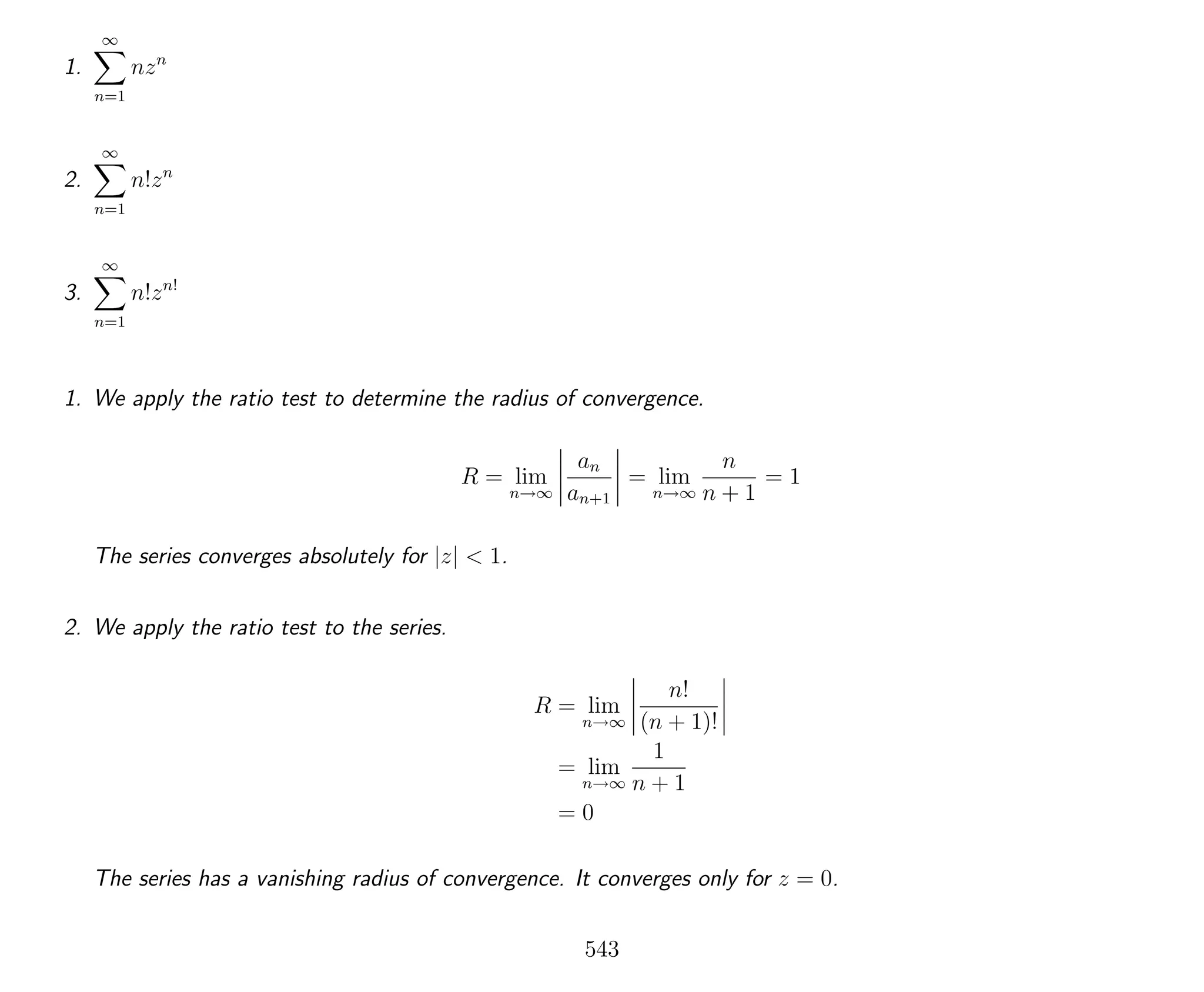 1.
∞
n=1
nzn
2.
∞
n=1
n!zn
3.
∞
n=1
n!zn!
1. We apply the ratio test to determine the radius of convergence.
R = lim
n→∞
an
an+1
= lim
n→∞
n
n + 1
= 1
The series converges absolutely for |z| < 1.
2. We apply the ratio test to the series.
R = lim
n→∞
n!
(n + 1)!
= lim
n→∞
1
n + 1
= 0
The series has a vanishing radius of convergence. It converges only for z = 0.
543
 