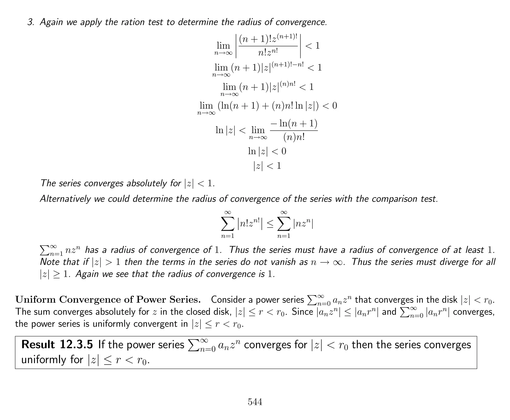 3. Again we apply the ration test to determine the radius of convergence.
lim
n→∞
(n + 1)!z(n+1)!
n!zn!
< 1
lim
n→∞
(n + 1)|z|(n+1)!−n!
< 1
lim
n→∞
(n + 1)|z|(n)n!
< 1
lim
n→∞
(ln(n + 1) + (n)n! ln |z|) < 0
ln |z| < lim
n→∞
− ln(n + 1)
(n)n!
ln |z| < 0
|z| < 1
The series converges absolutely for |z| < 1.
Alternatively we could determine the radius of convergence of the series with the comparison test.
∞
n=1
n!zn!
≤
∞
n=1
|nzn
|
∞
n=1 nzn
has a radius of convergence of 1. Thus the series must have a radius of convergence of at least 1.
Note that if |z| > 1 then the terms in the series do not vanish as n → ∞. Thus the series must diverge for all
|z| ≥ 1. Again we see that the radius of convergence is 1.
Uniform Convergence of Power Series. Consider a power series ∞
n=0 anzn
that converges in the disk |z| < r0.
The sum converges absolutely for z in the closed disk, |z| ≤ r < r0. Since |anzn
| ≤ |anrn
| and ∞
n=0 |anrn
| converges,
the power series is uniformly convergent in |z| ≤ r < r0.
Result 12.3.5 If the power series ∞
n=0 anzn
converges for |z| < r0 then the series converges
uniformly for |z| ≤ r < r0.
544
 