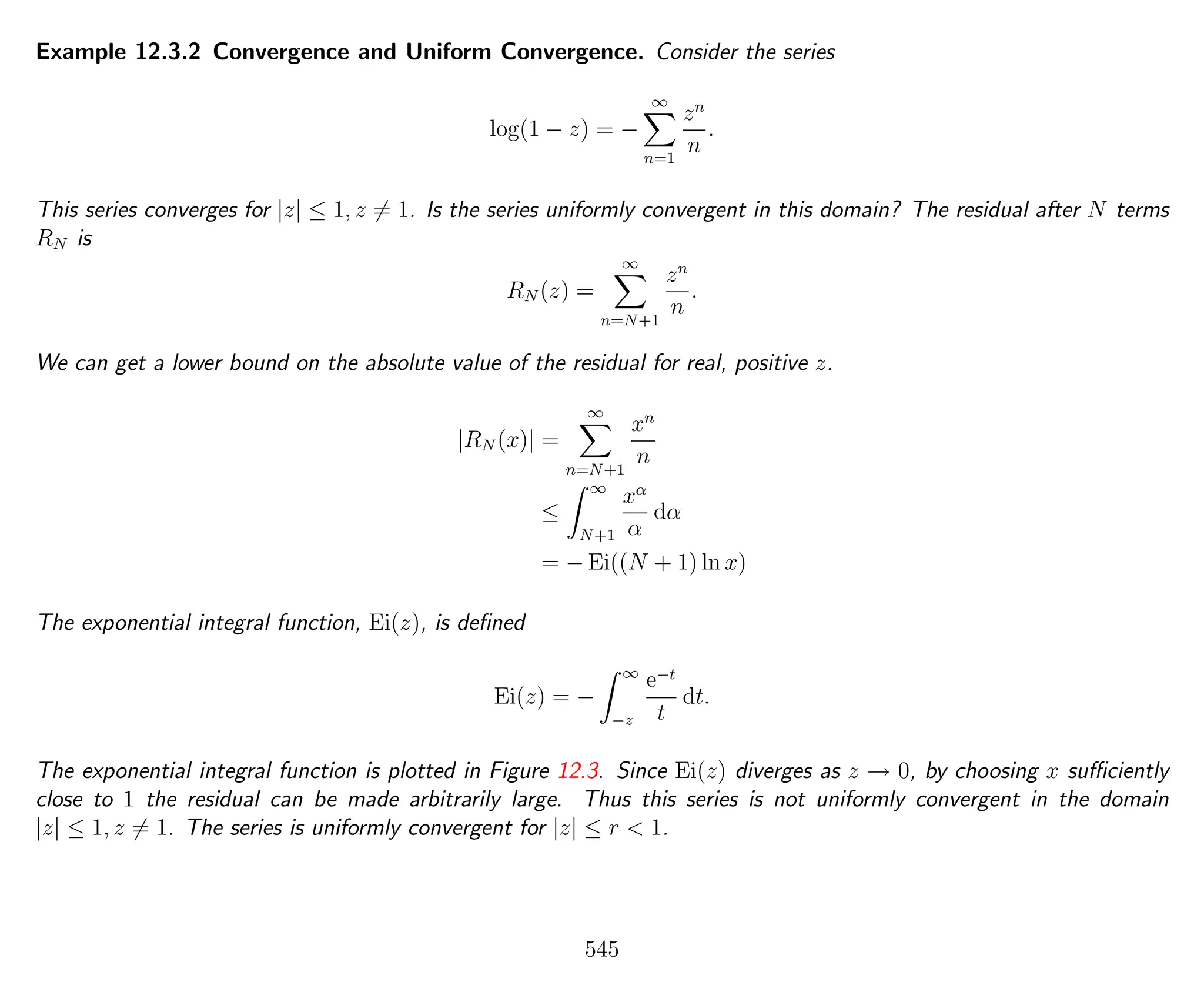 Example 12.3.2 Convergence and Uniform Convergence. Consider the series
log(1 − z) = −
∞
n=1
zn
n
.
This series converges for |z| ≤ 1, z = 1. Is the series uniformly convergent in this domain? The residual after N terms
RN is
RN (z) =
∞
n=N+1
zn
n
.
We can get a lower bound on the absolute value of the residual for real, positive z.
|RN (x)| =
∞
n=N+1
xn
n
≤
∞
N+1
xα
α
dα
= − Ei((N + 1) ln x)
The exponential integral function, Ei(z), is deﬁned
Ei(z) = −
∞
−z
e−t
t
dt.
The exponential integral function is plotted in Figure 12.3. Since Ei(z) diverges as z → 0, by choosing x suﬃciently
close to 1 the residual can be made arbitrarily large. Thus this series is not uniformly convergent in the domain
|z| ≤ 1, z = 1. The series is uniformly convergent for |z| ≤ r < 1.
545
 
