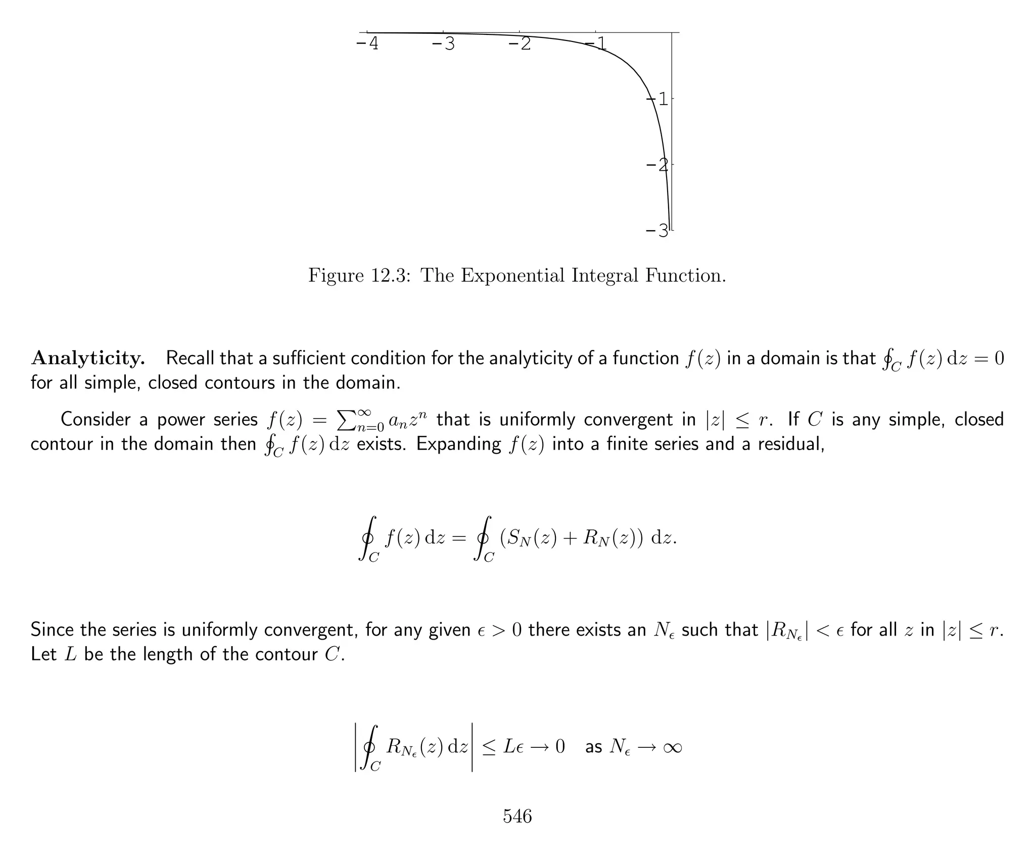 -4 -3 -2 -1
-3
-2
-1
Figure 12.3: The Exponential Integral Function.
Analyticity. Recall that a suﬃcient condition for the analyticity of a function f(z) in a domain is that C
f(z) dz = 0
for all simple, closed contours in the domain.
Consider a power series f(z) = ∞
n=0 anzn
that is uniformly convergent in |z| ≤ r. If C is any simple, closed
contour in the domain then C
f(z) dz exists. Expanding f(z) into a ﬁnite series and a residual,
C
f(z) dz =
C
(SN (z) + RN (z)) dz.
Since the series is uniformly convergent, for any given > 0 there exists an N such that |RN | < for all z in |z| ≤ r.
Let L be the length of the contour C.
C
RN (z) dz ≤ L → 0 as N → ∞
546
 