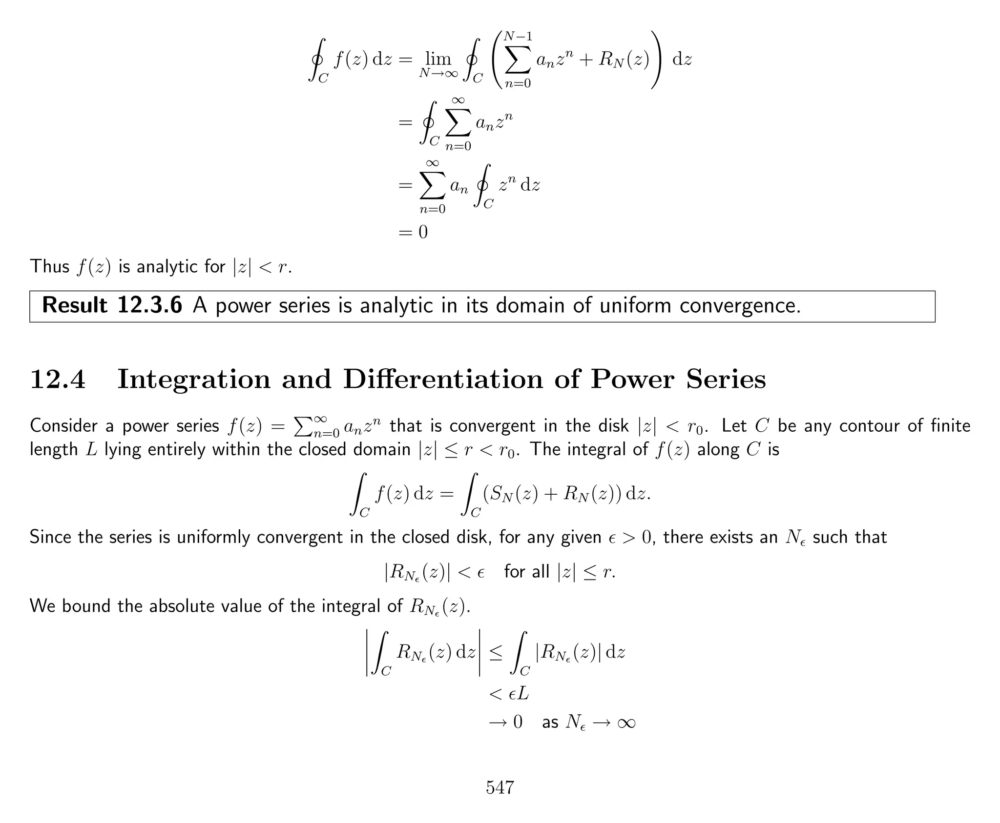 C
f(z) dz = lim
N→∞ C
N−1
n=0
anzn
+ RN (z) dz
=
C
∞
n=0
anzn
=
∞
n=0
an
C
zn
dz
= 0
Thus f(z) is analytic for |z| < r.
Result 12.3.6 A power series is analytic in its domain of uniform convergence.
12.4 Integration and Diﬀerentiation of Power Series
Consider a power series f(z) = ∞
n=0 anzn
that is convergent in the disk |z| < r0. Let C be any contour of ﬁnite
length L lying entirely within the closed domain |z| ≤ r < r0. The integral of f(z) along C is
C
f(z) dz =
C
(SN (z) + RN (z)) dz.
Since the series is uniformly convergent in the closed disk, for any given > 0, there exists an N such that
|RN (z)| < for all |z| ≤ r.
We bound the absolute value of the integral of RN (z).
C
RN (z) dz ≤
C
|RN (z)| dz
< L
→ 0 as N → ∞
547
 
