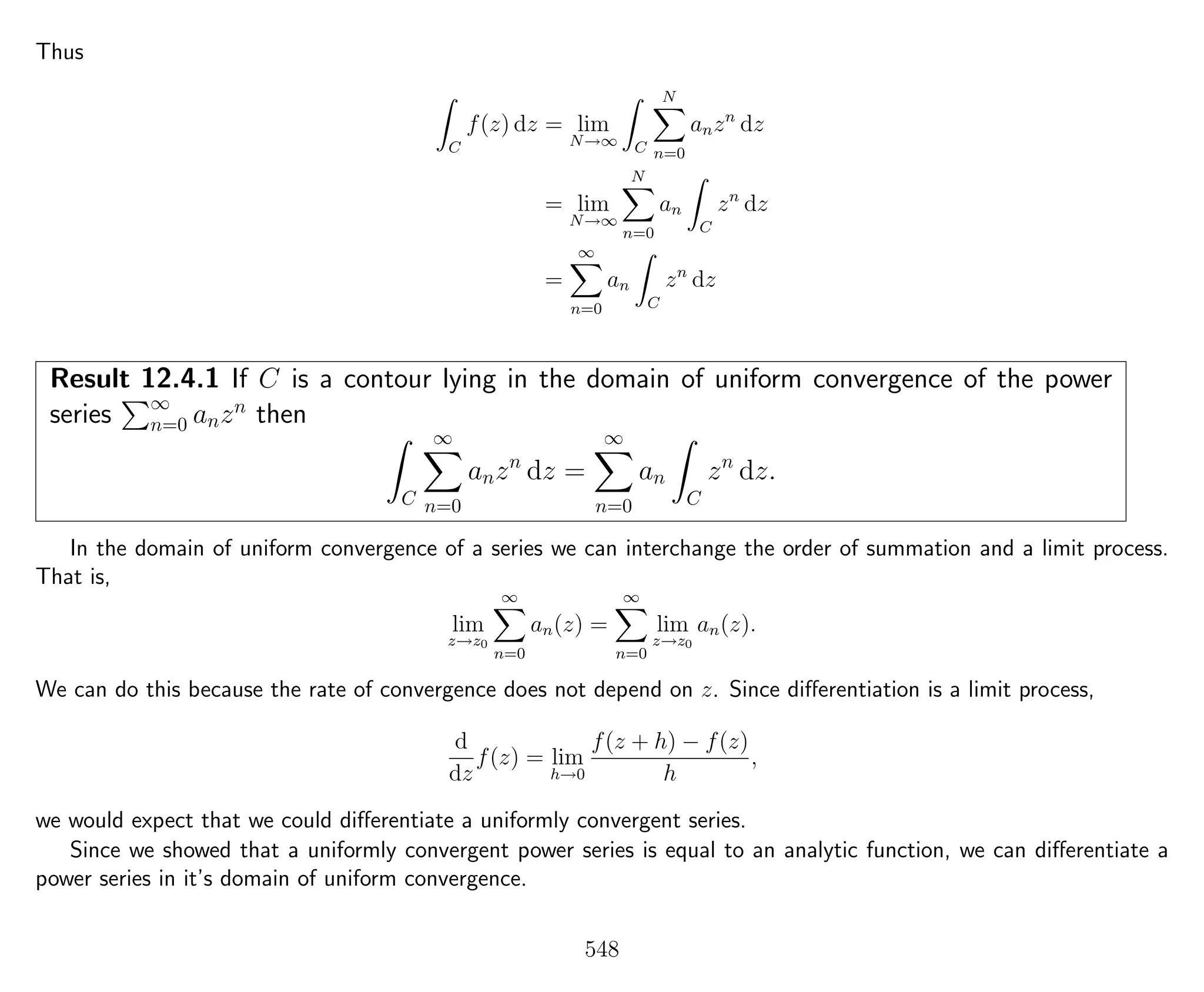 Thus
C
f(z) dz = lim
N→∞ C
N
n=0
anzn
dz
= lim
N→∞
N
n=0
an
C
zn
dz
=
∞
n=0
an
C
zn
dz
Result 12.4.1 If C is a contour lying in the domain of uniform convergence of the power
series ∞
n=0 anzn
then
C
∞
n=0
anzn
dz =
∞
n=0
an
C
zn
dz.
In the domain of uniform convergence of a series we can interchange the order of summation and a limit process.
That is,
lim
z→z0
∞
n=0
an(z) =
∞
n=0
lim
z→z0
an(z).
We can do this because the rate of convergence does not depend on z. Since diﬀerentiation is a limit process,
d
dz
f(z) = lim
h→0
f(z + h) − f(z)
h
,
we would expect that we could diﬀerentiate a uniformly convergent series.
Since we showed that a uniformly convergent power series is equal to an analytic function, we can diﬀerentiate a
power series in it’s domain of uniform convergence.
548
 