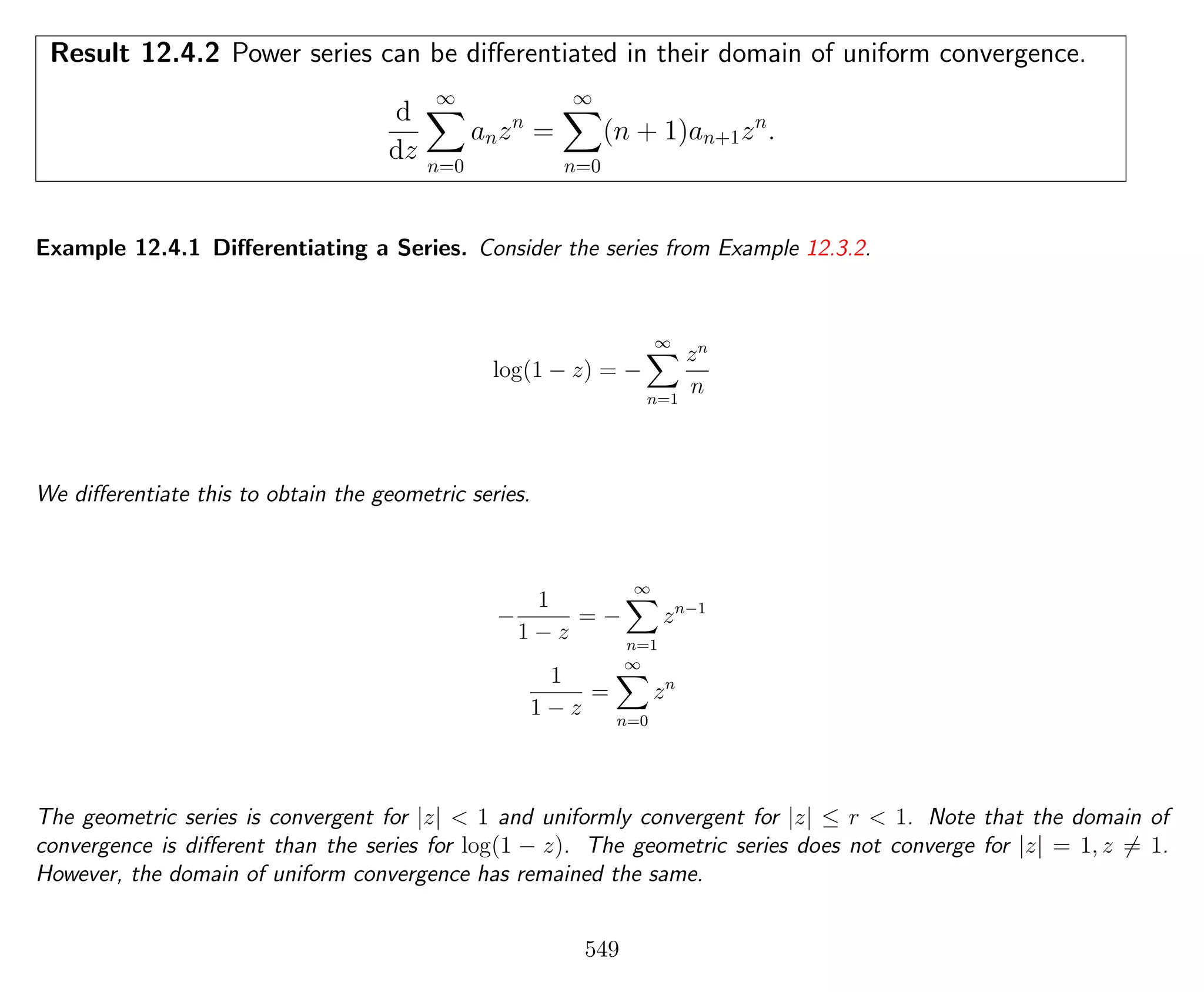Result 12.4.2 Power series can be diﬀerentiated in their domain of uniform convergence.
d
dz
∞
n=0
anzn
=
∞
n=0
(n + 1)an+1zn
.
Example 12.4.1 Diﬀerentiating a Series. Consider the series from Example 12.3.2.
log(1 − z) = −
∞
n=1
zn
n
We diﬀerentiate this to obtain the geometric series.
−
1
1 − z
= −
∞
n=1
zn−1
1
1 − z
=
∞
n=0
zn
The geometric series is convergent for |z| < 1 and uniformly convergent for |z| ≤ r < 1. Note that the domain of
convergence is diﬀerent than the series for log(1 − z). The geometric series does not converge for |z| = 1, z = 1.
However, the domain of uniform convergence has remained the same.
549
 