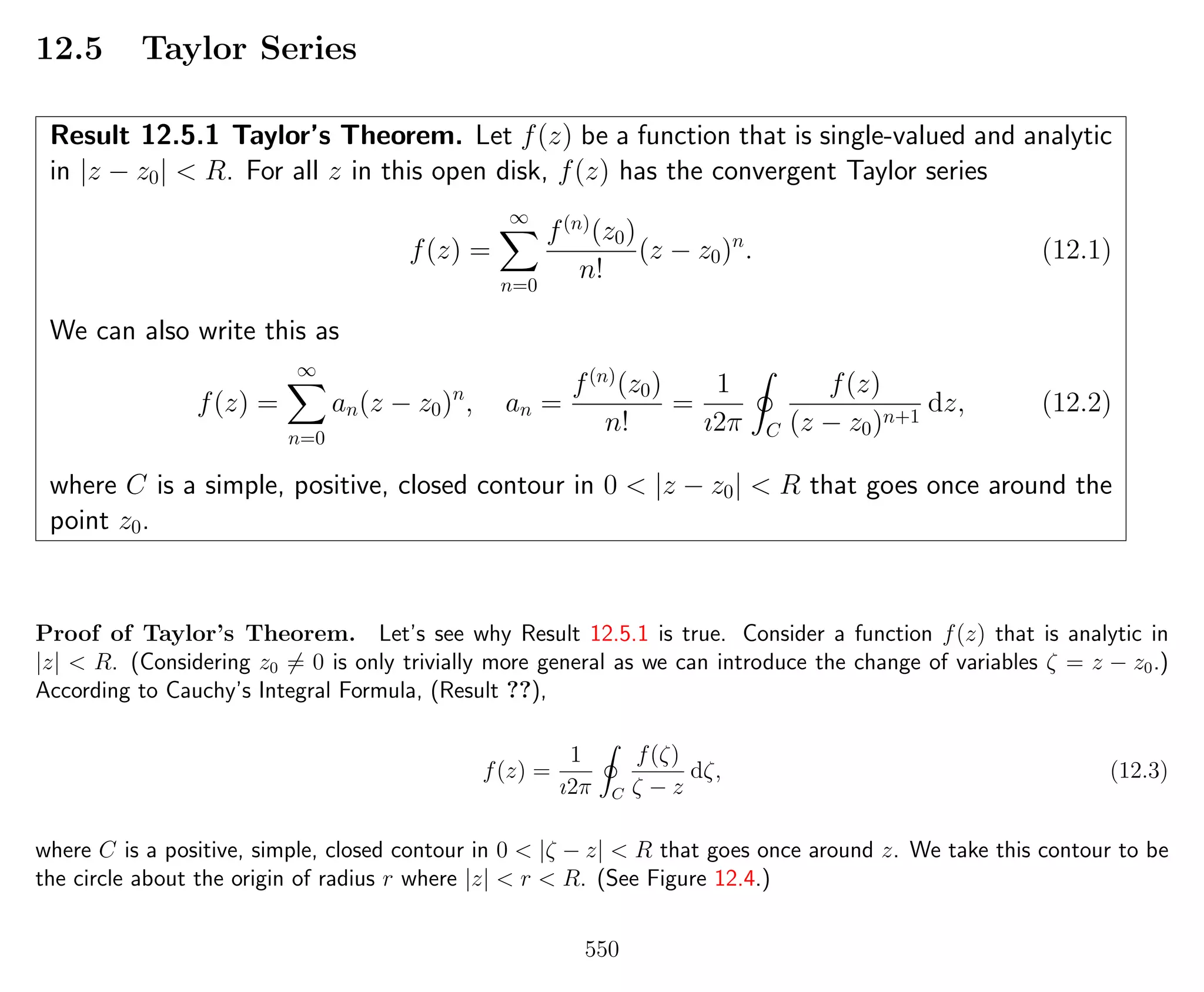 12.5 Taylor Series
Result 12.5.1 Taylor’s Theorem. Let f(z) be a function that is single-valued and analytic
in |z − z0| < R. For all z in this open disk, f(z) has the convergent Taylor series
f(z) =
∞
n=0
f(n)
(z0)
n!
(z − z0)n
. (12.1)
We can also write this as
f(z) =
∞
n=0
an(z − z0)n
, an =
f(n)
(z0)
n!
=
1
ı2π C
f(z)
(z − z0)n+1
dz, (12.2)
where C is a simple, positive, closed contour in 0 < |z − z0| < R that goes once around the
point z0.
Proof of Taylor’s Theorem. Let’s see why Result 12.5.1 is true. Consider a function f(z) that is analytic in
|z| < R. (Considering z0 = 0 is only trivially more general as we can introduce the change of variables ζ = z − z0.)
According to Cauchy’s Integral Formula, (Result ??),
f(z) =
1
ı2π C
f(ζ)
ζ − z
dζ, (12.3)
where C is a positive, simple, closed contour in 0 < |ζ − z| < R that goes once around z. We take this contour to be
the circle about the origin of radius r where |z| < r < R. (See Figure 12.4.)
550
 