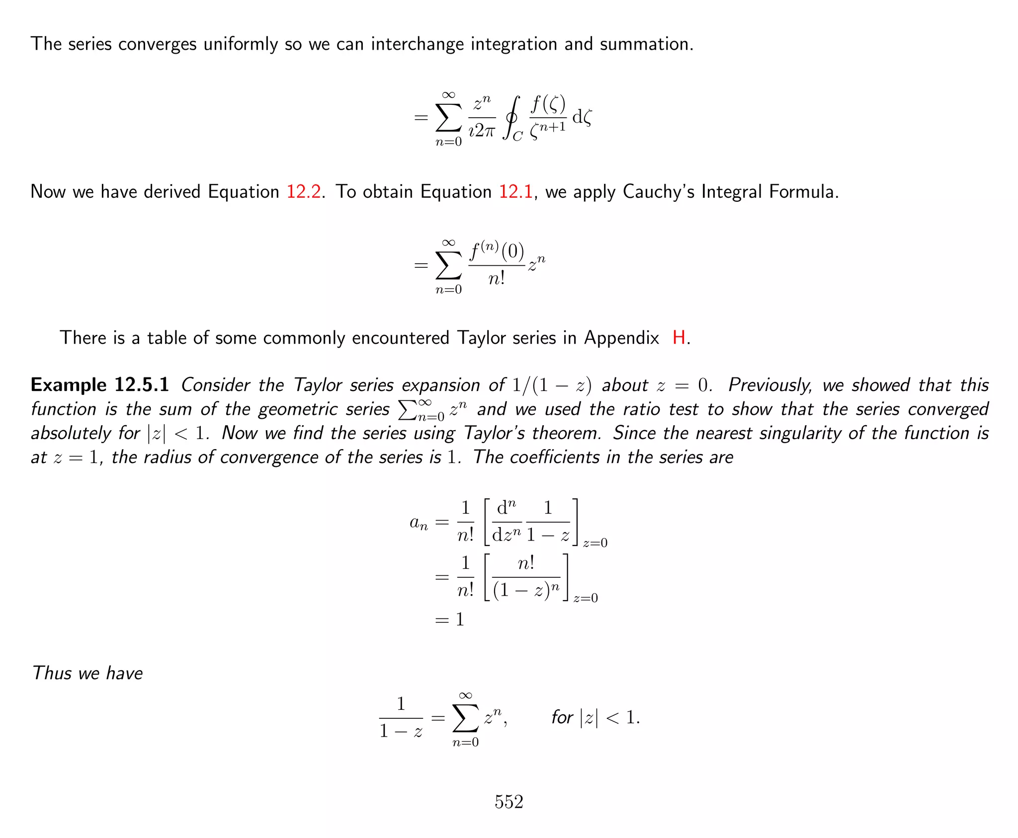 The series converges uniformly so we can interchange integration and summation.
=
∞
n=0
zn
ı2π C
f(ζ)
ζn+1
dζ
Now we have derived Equation 12.2. To obtain Equation 12.1, we apply Cauchy’s Integral Formula.
=
∞
n=0
f(n)
(0)
n!
zn
There is a table of some commonly encountered Taylor series in Appendix H.
Example 12.5.1 Consider the Taylor series expansion of 1/(1 − z) about z = 0. Previously, we showed that this
function is the sum of the geometric series ∞
n=0 zn
and we used the ratio test to show that the series converged
absolutely for |z| < 1. Now we ﬁnd the series using Taylor’s theorem. Since the nearest singularity of the function is
at z = 1, the radius of convergence of the series is 1. The coeﬃcients in the series are
an =
1
n!
dn
dzn
1
1 − z z=0
=
1
n!
n!
(1 − z)n
z=0
= 1
Thus we have
1
1 − z
=
∞
n=0
zn
, for |z| < 1.
552
 
