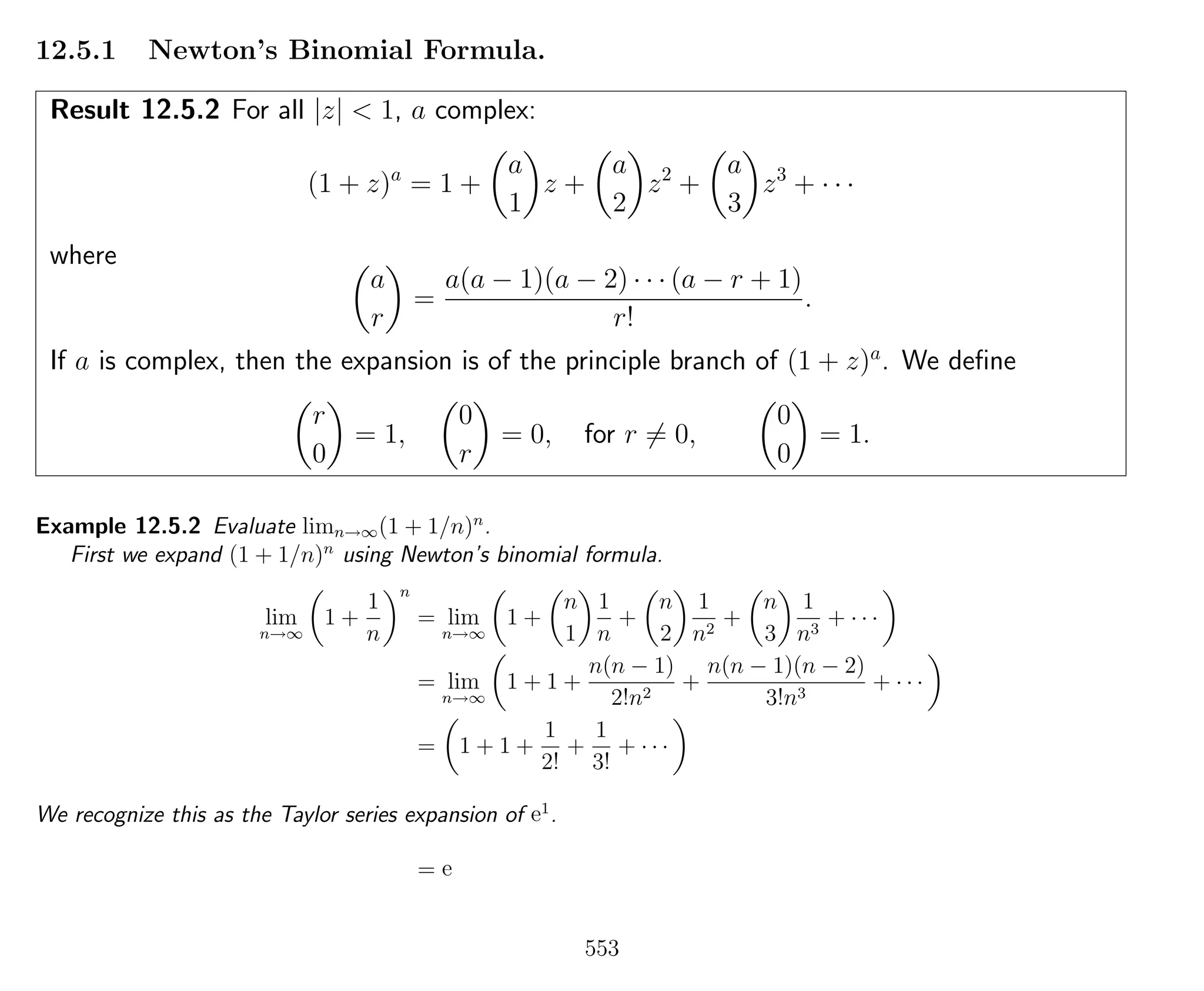 12.5.1 Newton’s Binomial Formula.
Result 12.5.2 For all |z| < 1, a complex:
(1 + z)a
= 1 +
a
1
z +
a
2
z2
+
a
3
z3
+ · · ·
where
a
r
=
a(a − 1)(a − 2) · · · (a − r + 1)
r!
.
If a is complex, then the expansion is of the principle branch of (1 + z)a
. We deﬁne
r
0
= 1,
0
r
= 0, for r = 0,
0
0
= 1.
Example 12.5.2 Evaluate limn→∞(1 + 1/n)n
.
First we expand (1 + 1/n)n
using Newton’s binomial formula.
lim
n→∞
1 +
1
n
n
= lim
n→∞
1 +
n
1
1
n
+
n
2
1
n2
+
n
3
1
n3
+ · · ·
= lim
n→∞
1 + 1 +
n(n − 1)
2!n2
+
n(n − 1)(n − 2)
3!n3
+ · · ·
= 1 + 1 +
1
2!
+
1
3!
+ · · ·
We recognize this as the Taylor series expansion of e1
.
= e
553
 