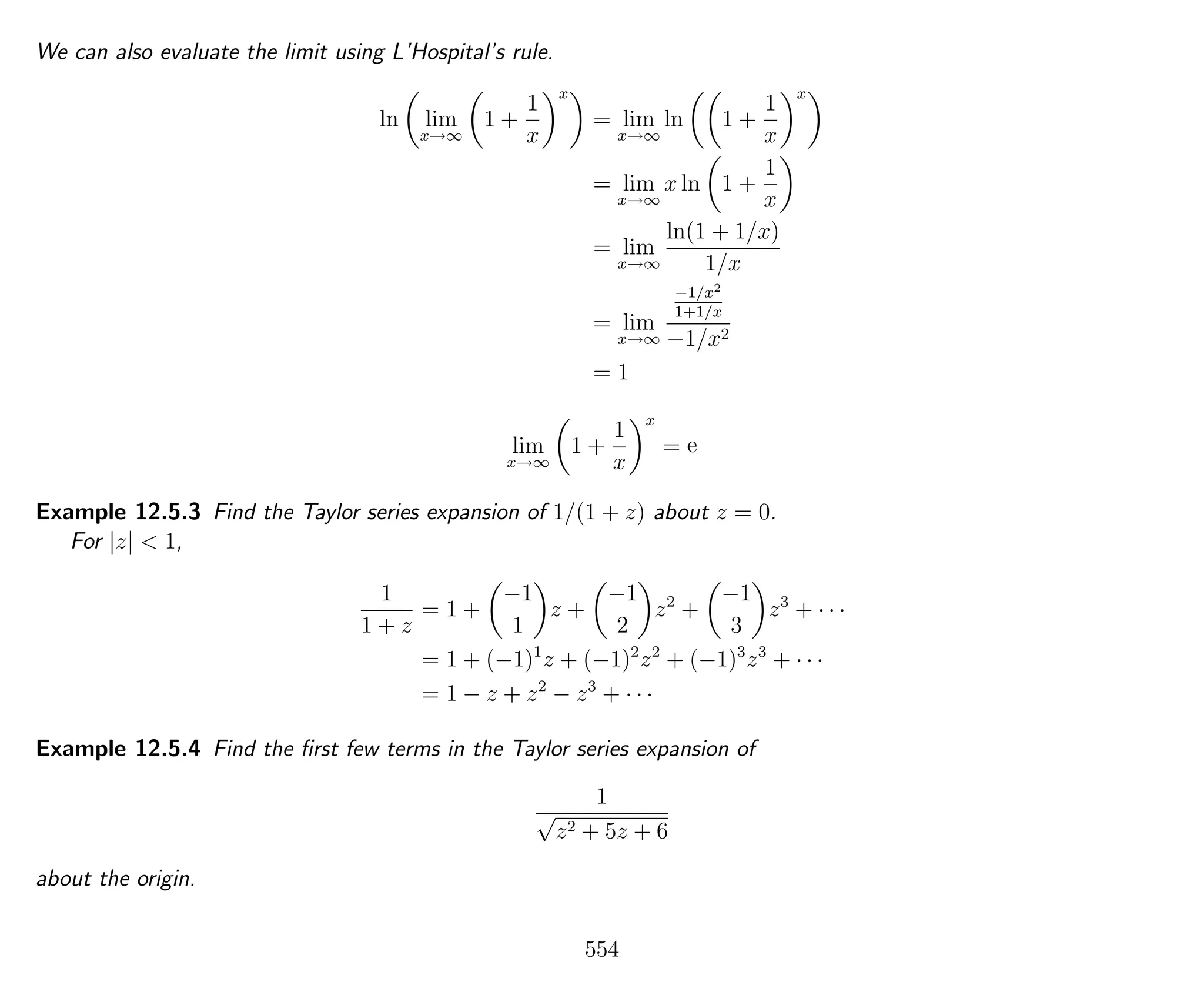 We can also evaluate the limit using L’Hospital’s rule.
ln lim
x→∞
1 +
1
x
x
= lim
x→∞
ln 1 +
1
x
x
= lim
x→∞
x ln 1 +
1
x
= lim
x→∞
ln(1 + 1/x)
1/x
= lim
x→∞
−1/x2
1+1/x
−1/x2
= 1
lim
x→∞
1 +
1
x
x
= e
Example 12.5.3 Find the Taylor series expansion of 1/(1 + z) about z = 0.
For |z| < 1,
1
1 + z
= 1 +
−1
1
z +
−1
2
z2
+
−1
3
z3
+ · · ·
= 1 + (−1)1
z + (−1)2
z2
+ (−1)3
z3
+ · · ·
= 1 − z + z2
− z3
+ · · ·
Example 12.5.4 Find the ﬁrst few terms in the Taylor series expansion of
1
√
z2 + 5z + 6
about the origin.
554
 