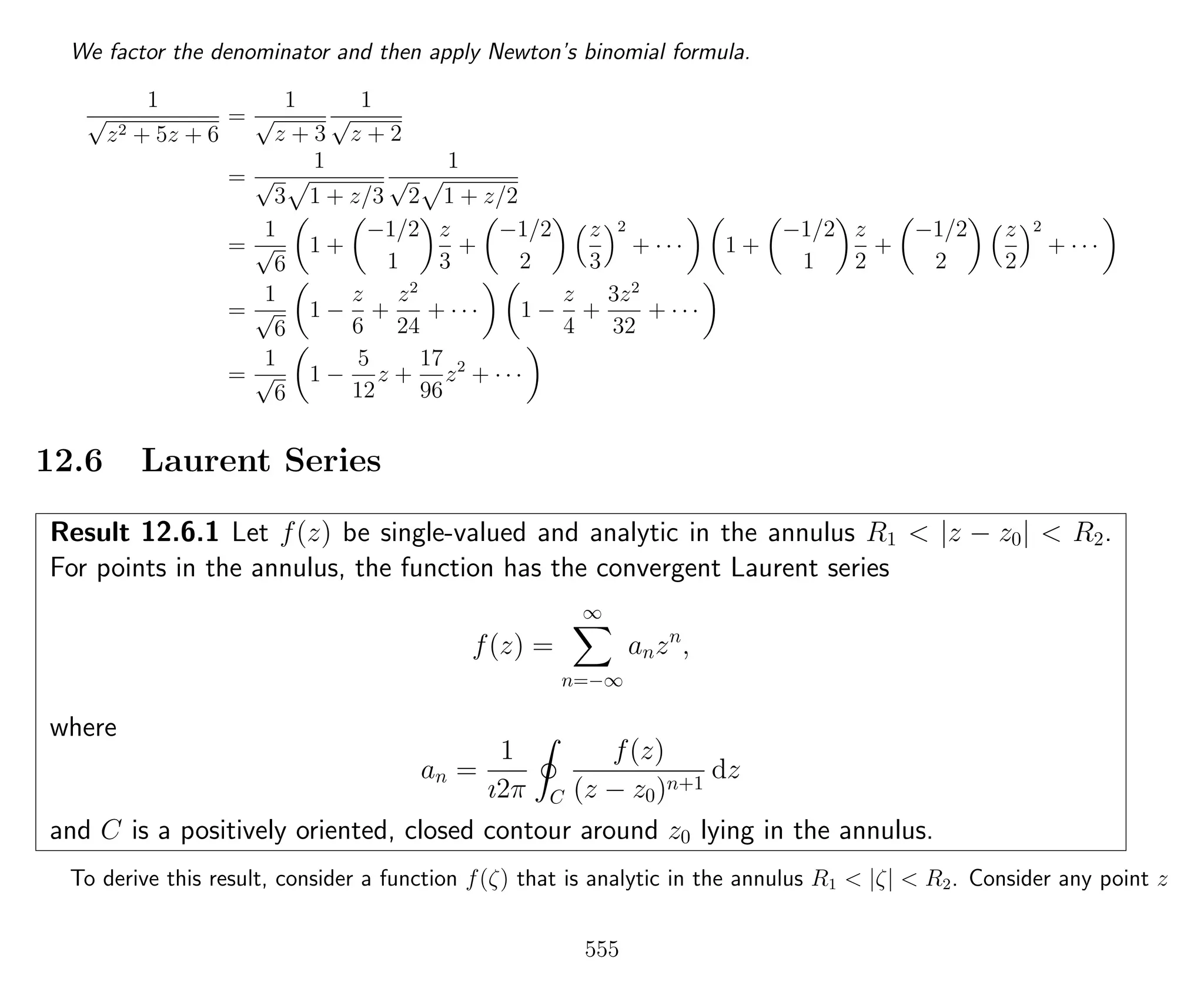 We factor the denominator and then apply Newton’s binomial formula.
1
√
z2 + 5z + 6
=
1
√
z + 3
1
√
z + 2
=
1
√
3 1 + z/3
1
√
2 1 + z/2
=
1
√
6
1 +
−1/2
1
z
3
+
−1/2
2
z
3
2
+ · · · 1 +
−1/2
1
z
2
+
−1/2
2
z
2
2
+ · · ·
=
1
√
6
1 −
z
6
+
z2
24
+ · · · 1 −
z
4
+
3z2
32
+ · · ·
=
1
√
6
1 −
5
12
z +
17
96
z2
+ · · ·
12.6 Laurent Series
Result 12.6.1 Let f(z) be single-valued and analytic in the annulus R1 < |z − z0| < R2.
For points in the annulus, the function has the convergent Laurent series
f(z) =
∞
n=−∞
anzn
,
where
an =
1
ı2π C
f(z)
(z − z0)n+1
dz
and C is a positively oriented, closed contour around z0 lying in the annulus.
To derive this result, consider a function f(ζ) that is analytic in the annulus R1 < |ζ| < R2. Consider any point z
555
 