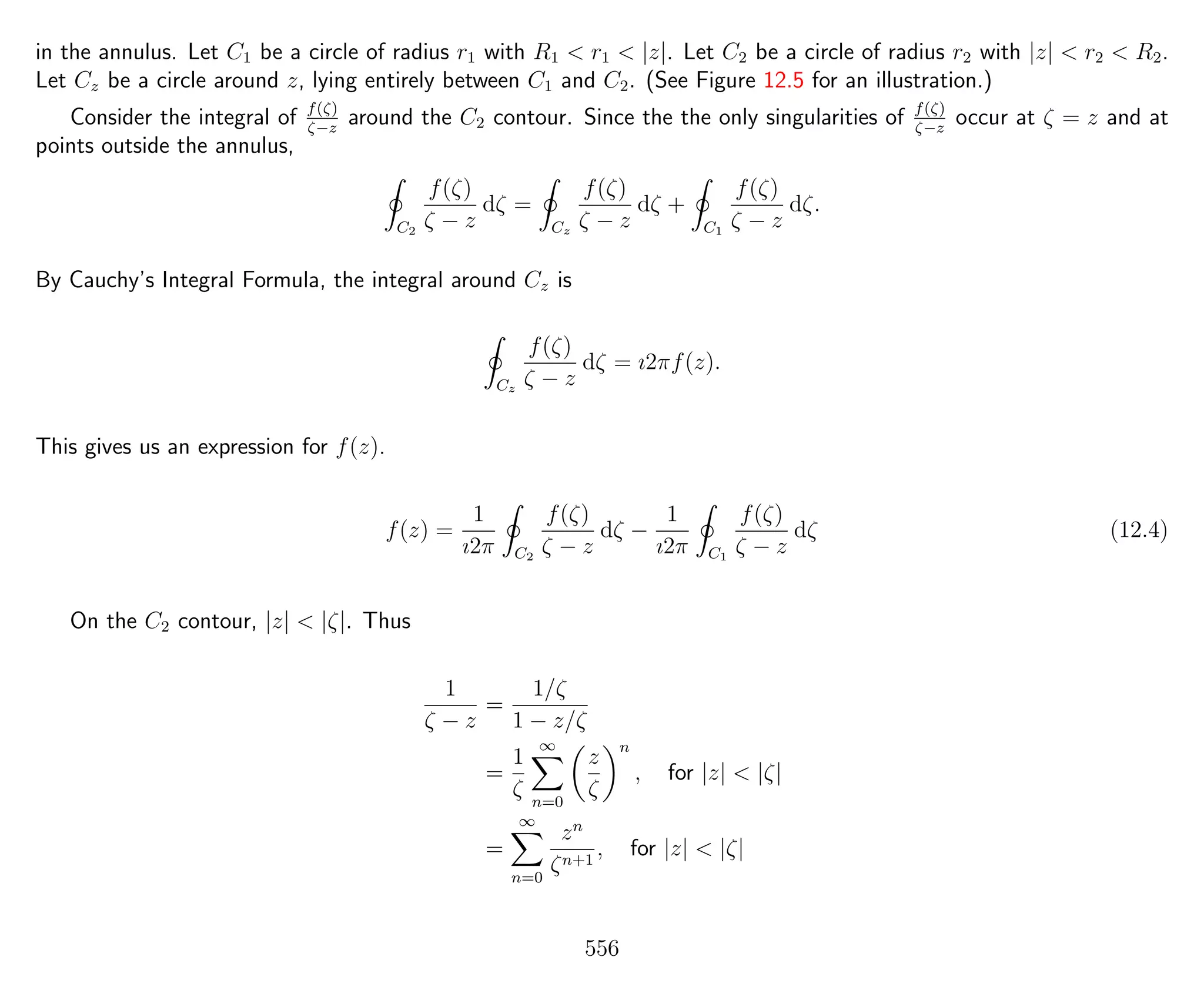 in the annulus. Let C1 be a circle of radius r1 with R1 < r1 < |z|. Let C2 be a circle of radius r2 with |z| < r2 < R2.
Let Cz be a circle around z, lying entirely between C1 and C2. (See Figure 12.5 for an illustration.)
Consider the integral of f(ζ)
ζ−z
around the C2 contour. Since the the only singularities of f(ζ)
ζ−z
occur at ζ = z and at
points outside the annulus,
C2
f(ζ)
ζ − z
dζ =
Cz
f(ζ)
ζ − z
dζ +
C1
f(ζ)
ζ − z
dζ.
By Cauchy’s Integral Formula, the integral around Cz is
Cz
f(ζ)
ζ − z
dζ = ı2πf(z).
This gives us an expression for f(z).
f(z) =
1
ı2π C2
f(ζ)
ζ − z
dζ −
1
ı2π C1
f(ζ)
ζ − z
dζ (12.4)
On the C2 contour, |z| < |ζ|. Thus
1
ζ − z
=
1/ζ
1 − z/ζ
=
1
ζ
∞
n=0
z
ζ
n
, for |z| < |ζ|
=
∞
n=0
zn
ζn+1
, for |z| < |ζ|
556
 