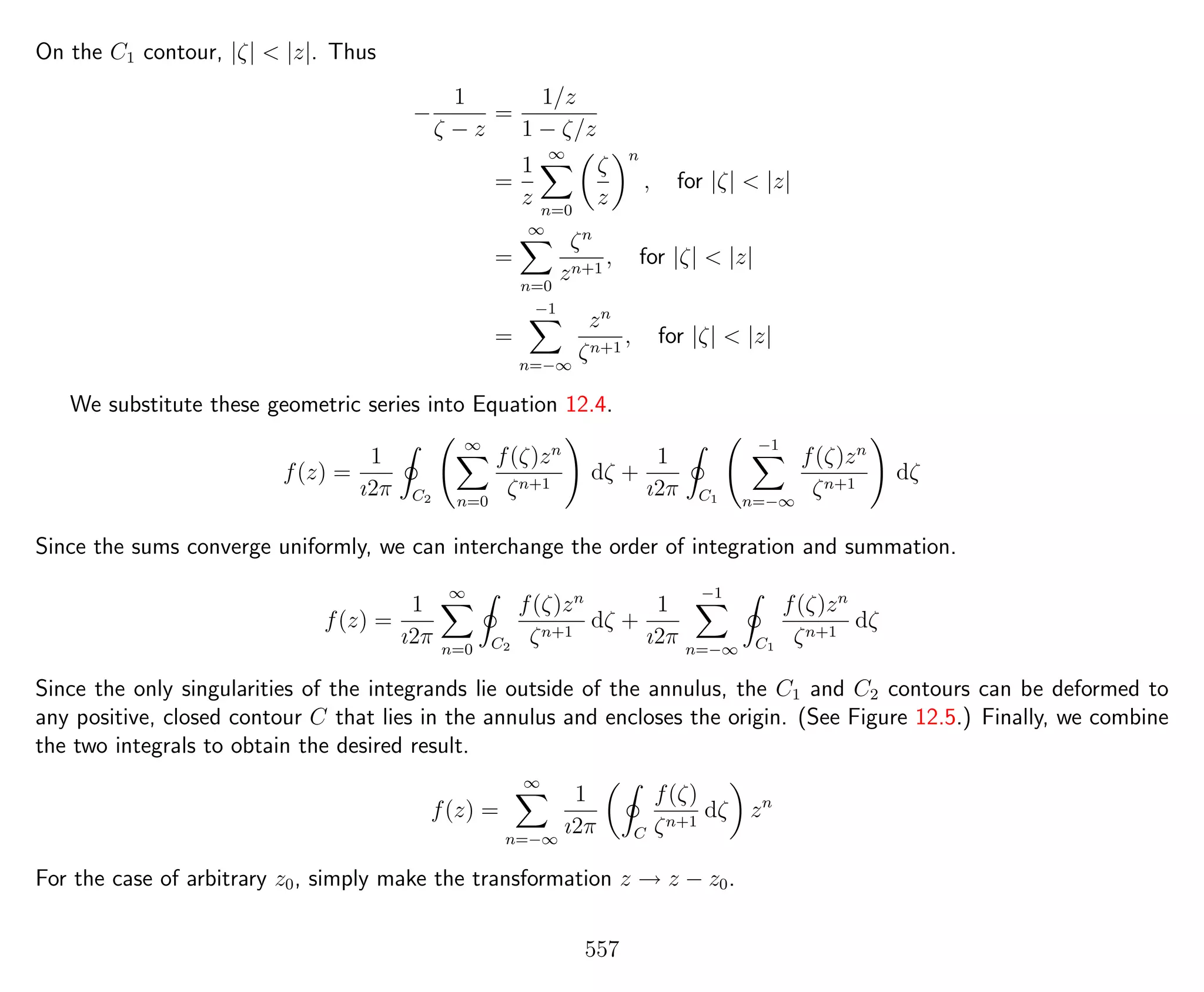 On the C1 contour, |ζ| < |z|. Thus
−
1
ζ − z
=
1/z
1 − ζ/z
=
1
z
∞
n=0
ζ
z
n
, for |ζ| < |z|
=
∞
n=0
ζn
zn+1
, for |ζ| < |z|
=
−1
n=−∞
zn
ζn+1
, for |ζ| < |z|
We substitute these geometric series into Equation 12.4.
f(z) =
1
ı2π C2
∞
n=0
f(ζ)zn
ζn+1
dζ +
1
ı2π C1
−1
n=−∞
f(ζ)zn
ζn+1
dζ
Since the sums converge uniformly, we can interchange the order of integration and summation.
f(z) =
1
ı2π
∞
n=0 C2
f(ζ)zn
ζn+1
dζ +
1
ı2π
−1
n=−∞ C1
f(ζ)zn
ζn+1
dζ
Since the only singularities of the integrands lie outside of the annulus, the C1 and C2 contours can be deformed to
any positive, closed contour C that lies in the annulus and encloses the origin. (See Figure 12.5.) Finally, we combine
the two integrals to obtain the desired result.
f(z) =
∞
n=−∞
1
ı2π C
f(ζ)
ζn+1
dζ zn
For the case of arbitrary z0, simply make the transformation z → z − z0.
557
 