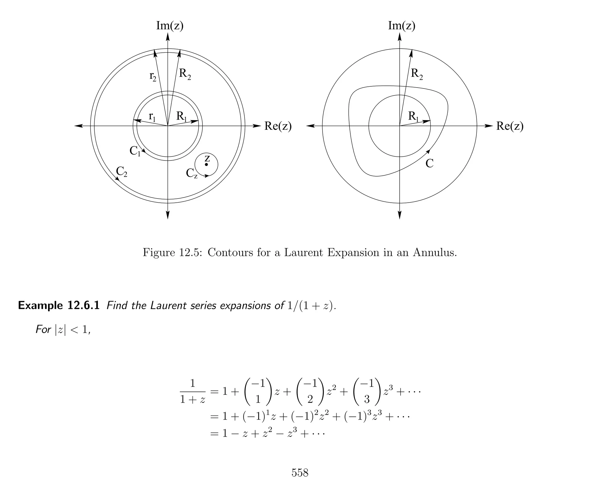 Im(z)
Re(z)
R
R2
1
Im(z)
Re(z)
R
R2
1
C
r1
r2
z
C C
C1
2 z
Figure 12.5: Contours for a Laurent Expansion in an Annulus.
Example 12.6.1 Find the Laurent series expansions of 1/(1 + z).
For |z| < 1,
1
1 + z
= 1 +
−1
1
z +
−1
2
z2
+
−1
3
z3
+ · · ·
= 1 + (−1)1
z + (−1)2
z2
+ (−1)3
z3
+ · · ·
= 1 − z + z2
− z3
+ · · ·
558
 
