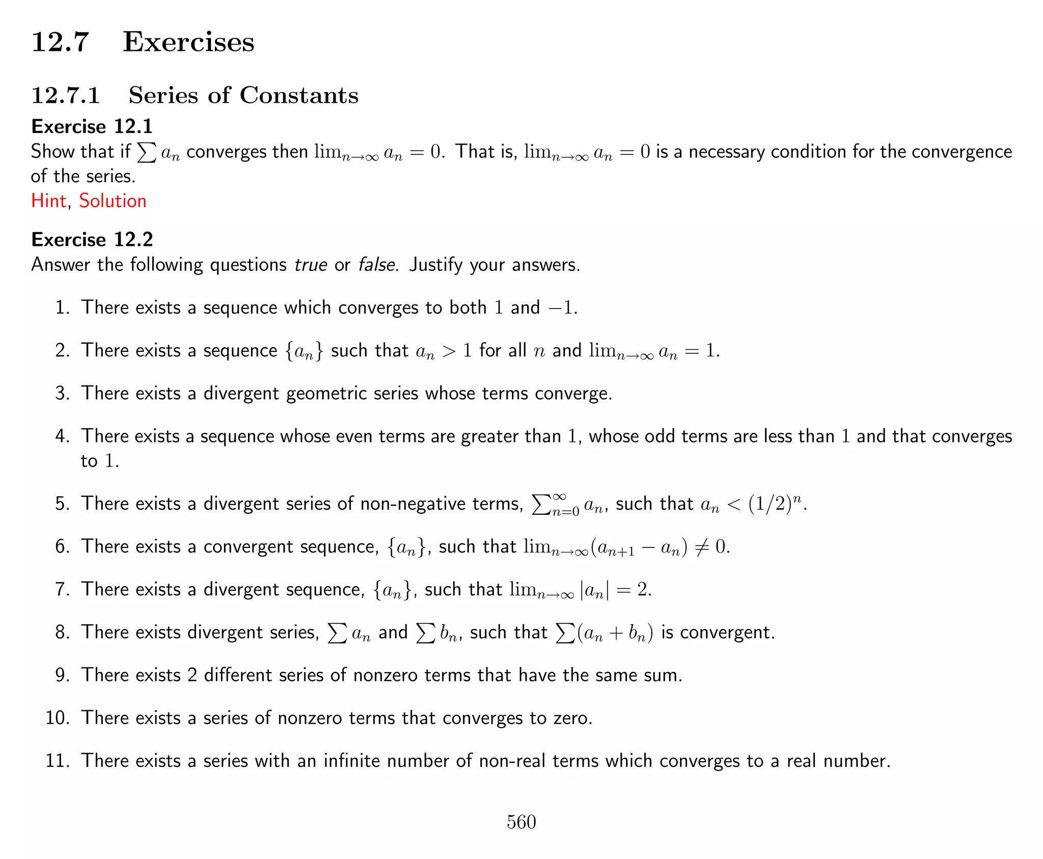 12.7 Exercises
12.7.1 Series of Constants
Exercise 12.1
Show that if an converges then limn→∞ an = 0. That is, limn→∞ an = 0 is a necessary condition for the convergence
of the series.
Hint, Solution
Exercise 12.2
Answer the following questions true or false. Justify your answers.
1. There exists a sequence which converges to both 1 and −1.
2. There exists a sequence {an} such that an > 1 for all n and limn→∞ an = 1.
3. There exists a divergent geometric series whose terms converge.
4. There exists a sequence whose even terms are greater than 1, whose odd terms are less than 1 and that converges
to 1.
5. There exists a divergent series of non-negative terms, ∞
n=0 an, such that an < (1/2)n
.
6. There exists a convergent sequence, {an}, such that limn→∞(an+1 − an) = 0.
7. There exists a divergent sequence, {an}, such that limn→∞ |an| = 2.
8. There exists divergent series, an and bn, such that (an + bn) is convergent.
9. There exists 2 diﬀerent series of nonzero terms that have the same sum.
10. There exists a series of nonzero terms that converges to zero.
11. There exists a series with an inﬁnite number of non-real terms which converges to a real number.
560
 