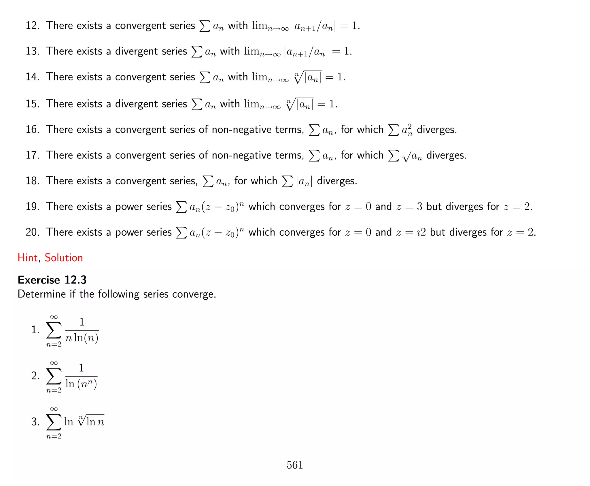 12. There exists a convergent series an with limn→∞ |an+1/an| = 1.
13. There exists a divergent series an with limn→∞ |an+1/an| = 1.
14. There exists a convergent series an with limn→∞
n
|an| = 1.
15. There exists a divergent series an with limn→∞
n
|an| = 1.
16. There exists a convergent series of non-negative terms, an, for which a2
n diverges.
17. There exists a convergent series of non-negative terms, an, for which
√
an diverges.
18. There exists a convergent series, an, for which |an| diverges.
19. There exists a power series an(z − z0)n
which converges for z = 0 and z = 3 but diverges for z = 2.
20. There exists a power series an(z − z0)n
which converges for z = 0 and z = ı2 but diverges for z = 2.
Hint, Solution
Exercise 12.3
Determine if the following series converge.
1.
∞
n=2
1
n ln(n)
2.
∞
n=2
1
ln (nn)
3.
∞
n=2
ln
n
√
ln n
561
 