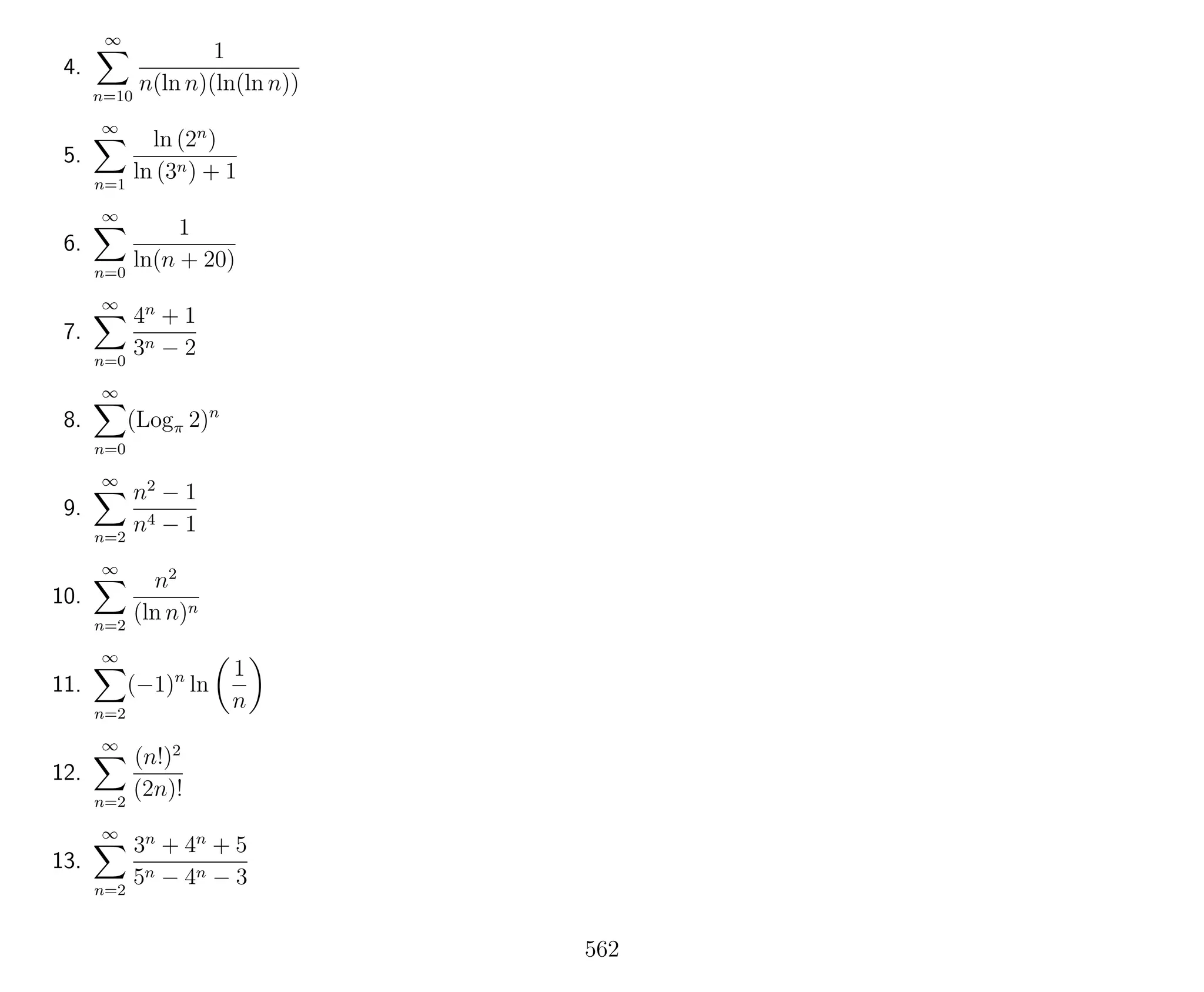 4.
∞
n=10
1
n(ln n)(ln(ln n))
5.
∞
n=1
ln (2n
)
ln (3n) + 1
6.
∞
n=0
1
ln(n + 20)
7.
∞
n=0
4n
+ 1
3n − 2
8.
∞
n=0
(Logπ 2)n
9.
∞
n=2
n2
− 1
n4 − 1
10.
∞
n=2
n2
(ln n)n
11.
∞
n=2
(−1)n
ln
1
n
12.
∞
n=2
(n!)2
(2n)!
13.
∞
n=2
3n
+ 4n
+ 5
5n − 4n − 3
562
 