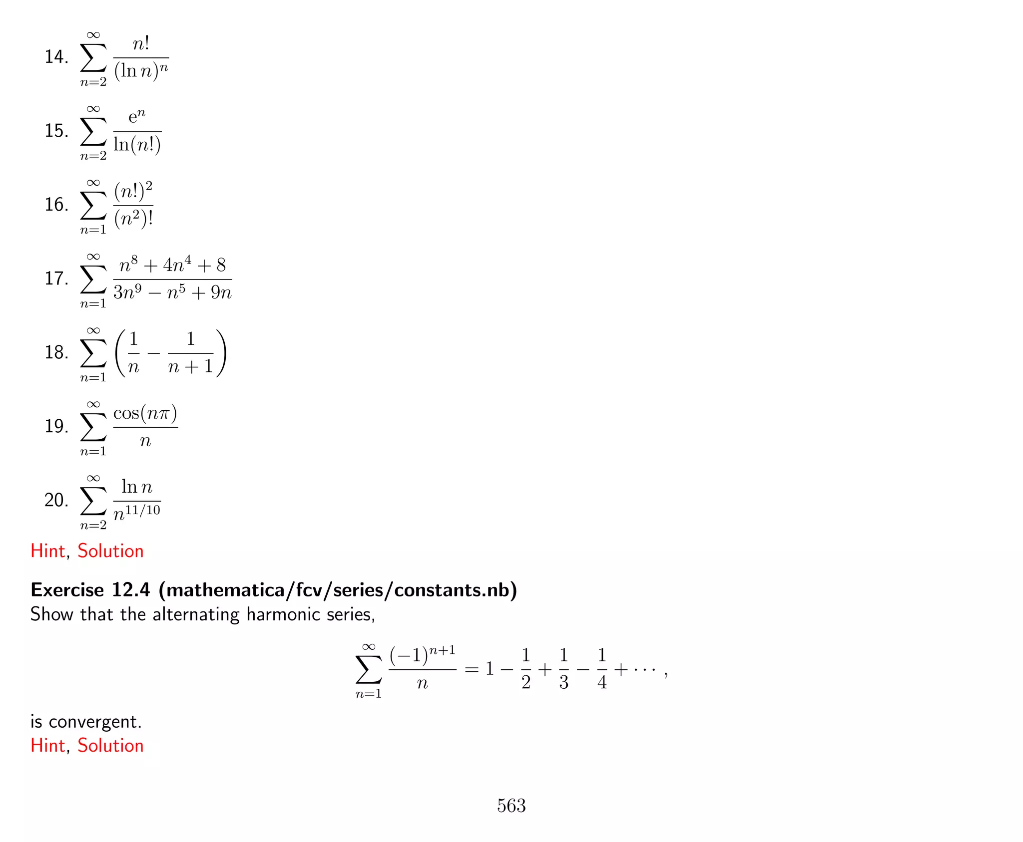 14.
∞
n=2
n!
(ln n)n
15.
∞
n=2
en
ln(n!)
16.
∞
n=1
(n!)2
(n2)!
17.
∞
n=1
n8
+ 4n4
+ 8
3n9 − n5 + 9n
18.
∞
n=1
1
n
−
1
n + 1
19.
∞
n=1
cos(nπ)
n
20.
∞
n=2
ln n
n11/10
Hint, Solution
Exercise 12.4 (mathematica/fcv/series/constants.nb)
Show that the alternating harmonic series,
∞
n=1
(−1)n+1
n
= 1 −
1
2
+
1
3
−
1
4
+ · · · ,
is convergent.
Hint, Solution
563
 