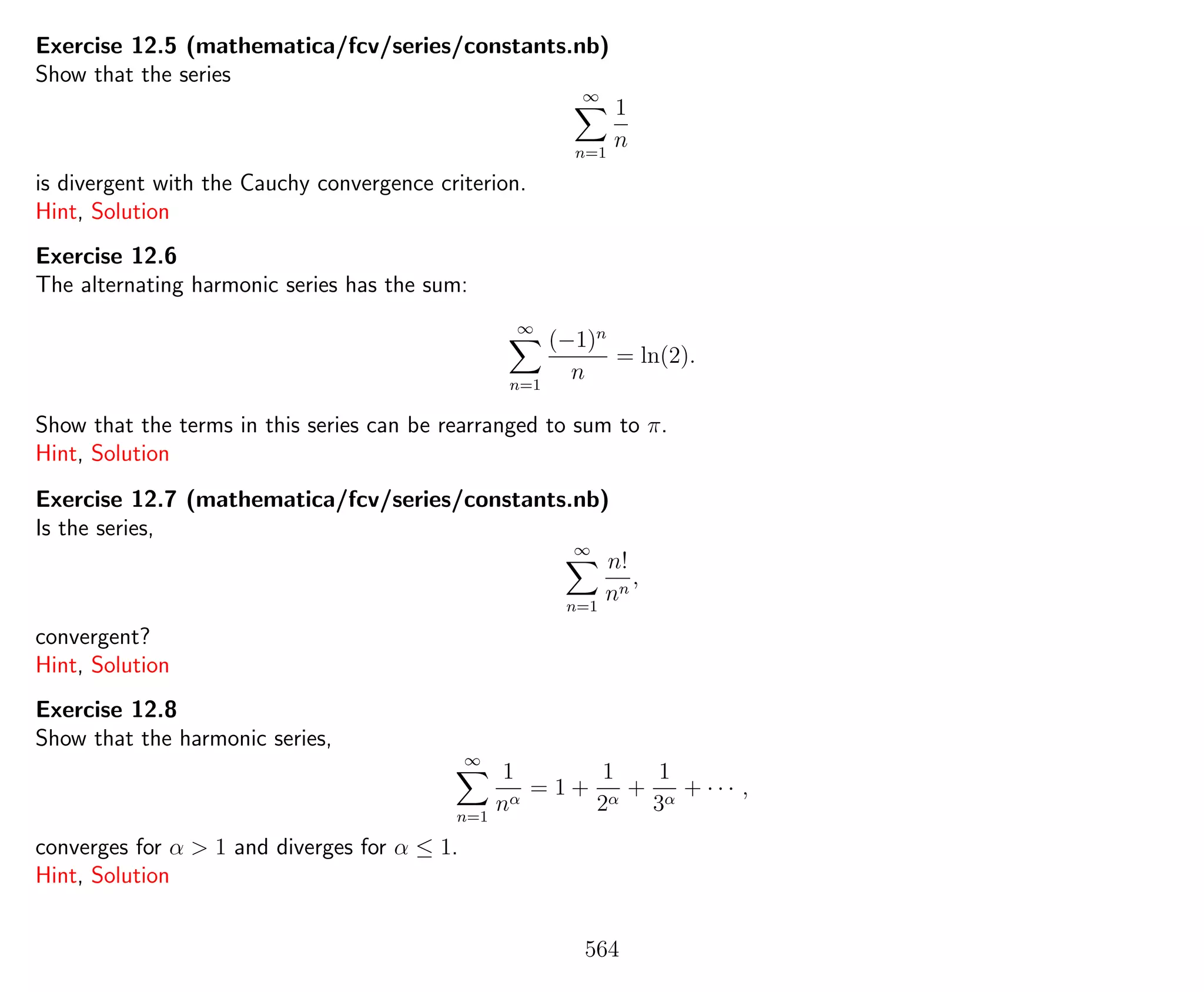 Exercise 12.5 (mathematica/fcv/series/constants.nb)
Show that the series
∞
n=1
1
n
is divergent with the Cauchy convergence criterion.
Hint, Solution
Exercise 12.6
The alternating harmonic series has the sum:
∞
n=1
(−1)n
n
= ln(2).
Show that the terms in this series can be rearranged to sum to π.
Hint, Solution
Exercise 12.7 (mathematica/fcv/series/constants.nb)
Is the series,
∞
n=1
n!
nn
,
convergent?
Hint, Solution
Exercise 12.8
Show that the harmonic series,
∞
n=1
1
nα
= 1 +
1
2α
+
1
3α
+ · · · ,
converges for α > 1 and diverges for α ≤ 1.
Hint, Solution
564
 