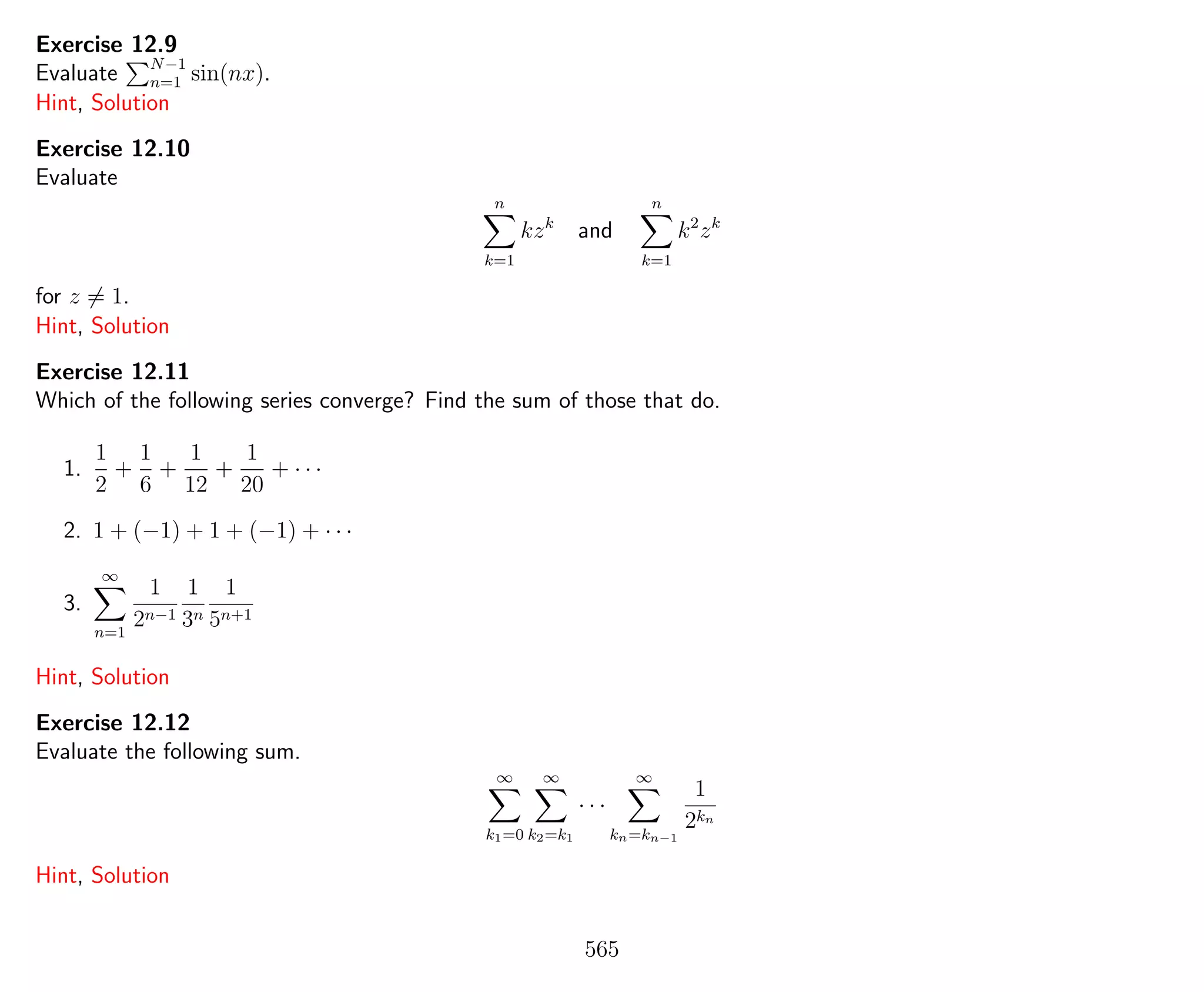 Exercise 12.9
Evaluate N−1
n=1 sin(nx).
Hint, Solution
Exercise 12.10
Evaluate
n
k=1
kzk
and
n
k=1
k2
zk
for z = 1.
Hint, Solution
Exercise 12.11
Which of the following series converge? Find the sum of those that do.
1.
1
2
+
1
6
+
1
12
+
1
20
+ · · ·
2. 1 + (−1) + 1 + (−1) + · · ·
3.
∞
n=1
1
2n−1
1
3n
1
5n+1
Hint, Solution
Exercise 12.12
Evaluate the following sum.
∞
k1=0
∞
k2=k1
· · ·
∞
kn=kn−1
1
2kn
Hint, Solution
565
 