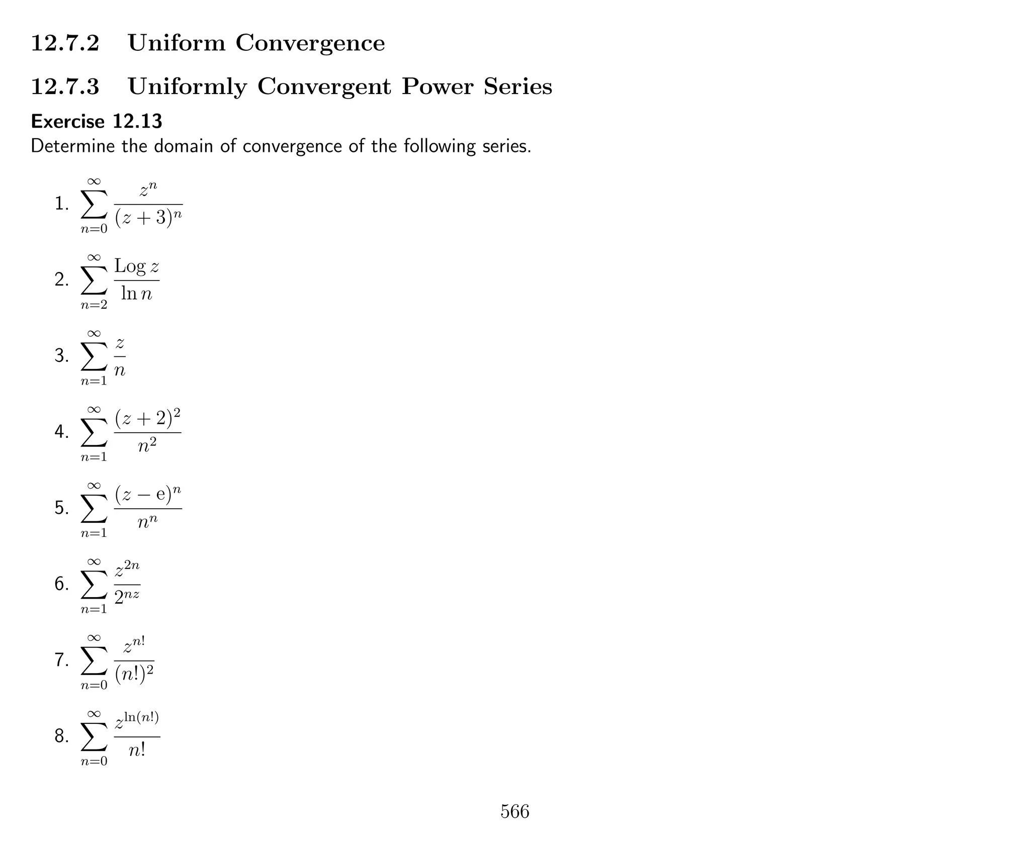 12.7.2 Uniform Convergence
12.7.3 Uniformly Convergent Power Series
Exercise 12.13
Determine the domain of convergence of the following series.
1.
∞
n=0
zn
(z + 3)n
2.
∞
n=2
Log z
ln n
3.
∞
n=1
z
n
4.
∞
n=1
(z + 2)2
n2
5.
∞
n=1
(z − e)n
nn
6.
∞
n=1
z2n
2nz
7.
∞
n=0
zn!
(n!)2
8.
∞
n=0
zln(n!)
n!
566
 