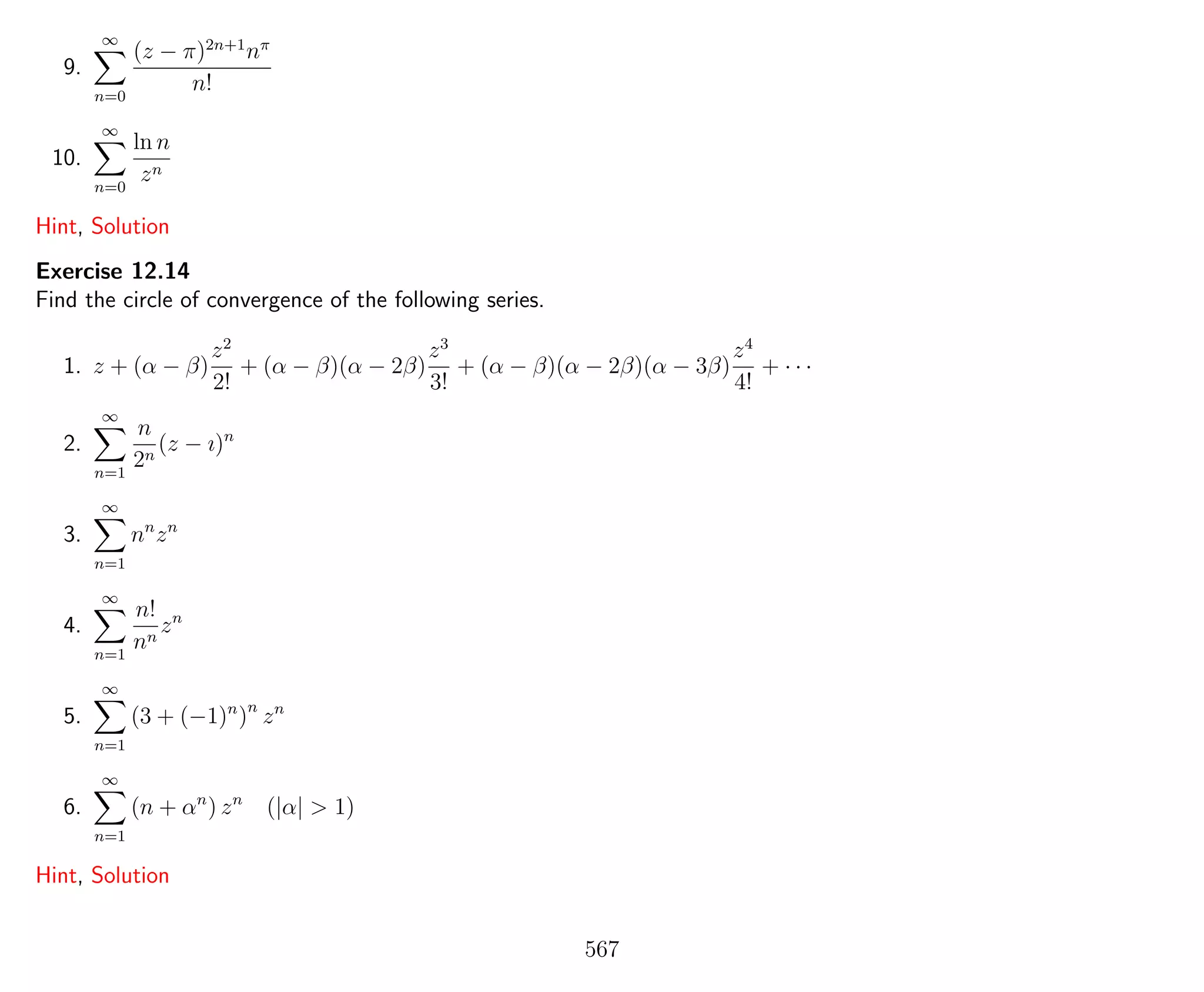 9.
∞
n=0
(z − π)2n+1
nπ
n!
10.
∞
n=0
ln n
zn
Hint, Solution
Exercise 12.14
Find the circle of convergence of the following series.
1. z + (α − β)
z2
2!
+ (α − β)(α − 2β)
z3
3!
+ (α − β)(α − 2β)(α − 3β)
z4
4!
+ · · ·
2.
∞
n=1
n
2n
(z − ı)n
3.
∞
n=1
nn
zn
4.
∞
n=1
n!
nn
zn
5.
∞
n=1
(3 + (−1)n
)n
zn
6.
∞
n=1
(n + αn
) zn
(|α| > 1)
Hint, Solution
567
 
