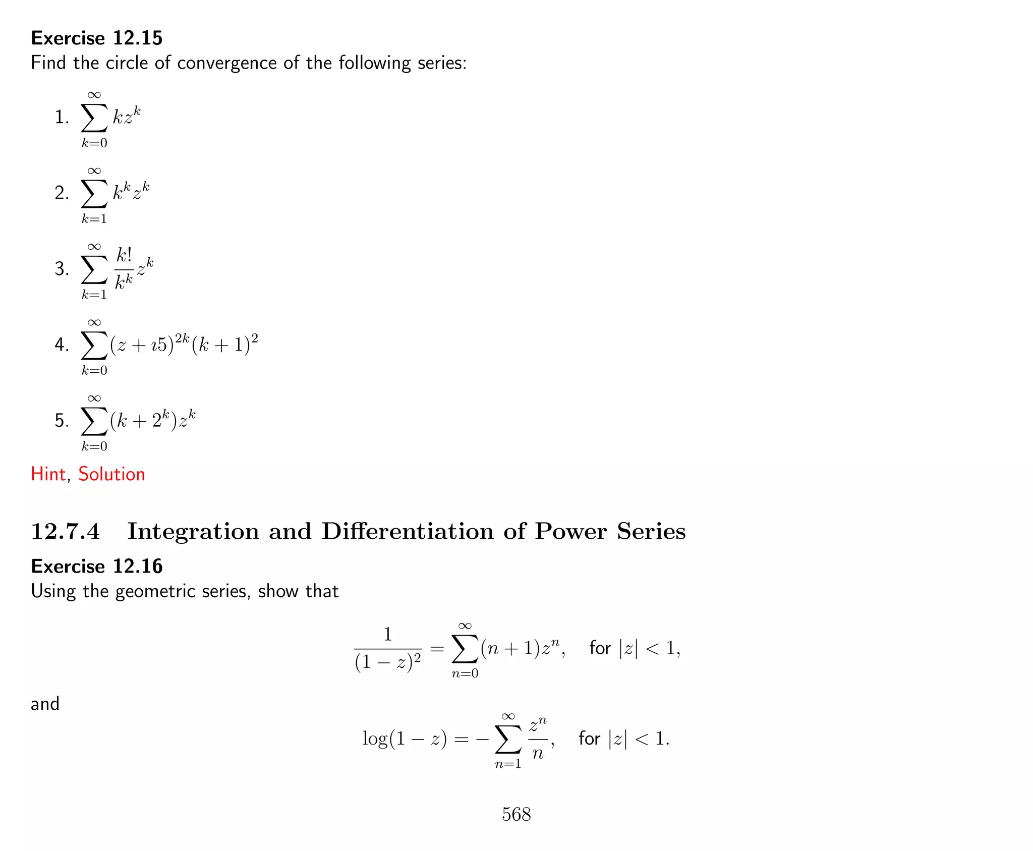 Exercise 12.15
Find the circle of convergence of the following series:
1.
∞
k=0
kzk
2.
∞
k=1
kk
zk
3.
∞
k=1
k!
kk
zk
4.
∞
k=0
(z + ı5)2k
(k + 1)2
5.
∞
k=0
(k + 2k
)zk
Hint, Solution
12.7.4 Integration and Diﬀerentiation of Power Series
Exercise 12.16
Using the geometric series, show that
1
(1 − z)2
=
∞
n=0
(n + 1)zn
, for |z| < 1,
and
log(1 − z) = −
∞
n=1
zn
n
, for |z| < 1.
568
 