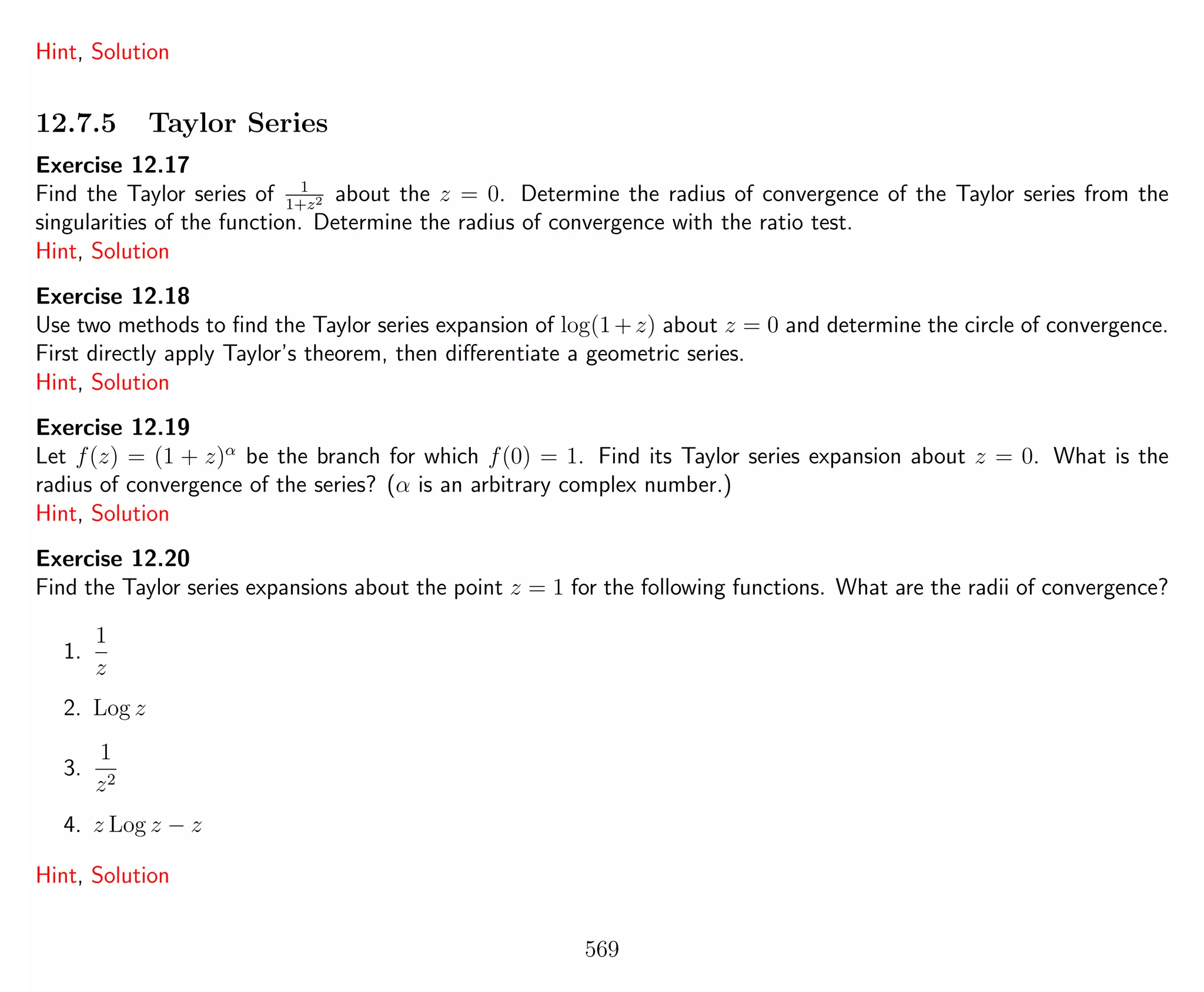 Hint, Solution
12.7.5 Taylor Series
Exercise 12.17
Find the Taylor series of 1
1+z2 about the z = 0. Determine the radius of convergence of the Taylor series from the
singularities of the function. Determine the radius of convergence with the ratio test.
Hint, Solution
Exercise 12.18
Use two methods to ﬁnd the Taylor series expansion of log(1+z) about z = 0 and determine the circle of convergence.
First directly apply Taylor’s theorem, then diﬀerentiate a geometric series.
Hint, Solution
Exercise 12.19
Let f(z) = (1 + z)α
be the branch for which f(0) = 1. Find its Taylor series expansion about z = 0. What is the
radius of convergence of the series? (α is an arbitrary complex number.)
Hint, Solution
Exercise 12.20
Find the Taylor series expansions about the point z = 1 for the following functions. What are the radii of convergence?
1.
1
z
2. Log z
3.
1
z2
4. z Log z − z
Hint, Solution
569
 