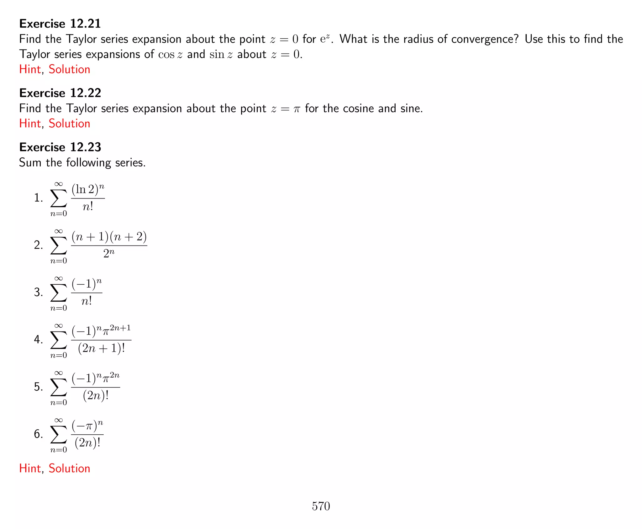 Exercise 12.21
Find the Taylor series expansion about the point z = 0 for ez
. What is the radius of convergence? Use this to ﬁnd the
Taylor series expansions of cos z and sin z about z = 0.
Hint, Solution
Exercise 12.22
Find the Taylor series expansion about the point z = π for the cosine and sine.
Hint, Solution
Exercise 12.23
Sum the following series.
1.
∞
n=0
(ln 2)n
n!
2.
∞
n=0
(n + 1)(n + 2)
2n
3.
∞
n=0
(−1)n
n!
4.
∞
n=0
(−1)n
π2n+1
(2n + 1)!
5.
∞
n=0
(−1)n
π2n
(2n)!
6.
∞
n=0
(−π)n
(2n)!
Hint, Solution
570
 