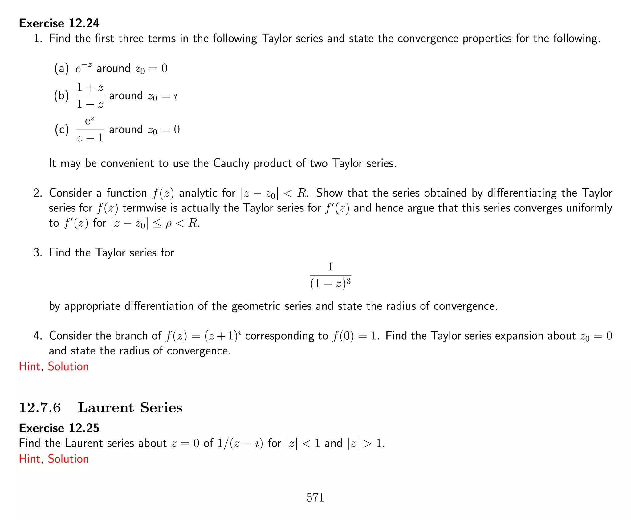 Exercise 12.24
1. Find the ﬁrst three terms in the following Taylor series and state the convergence properties for the following.
(a) e−z
around z0 = 0
(b)
1 + z
1 − z
around z0 = ı
(c)
ez
z − 1
around z0 = 0
It may be convenient to use the Cauchy product of two Taylor series.
2. Consider a function f(z) analytic for |z − z0| < R. Show that the series obtained by diﬀerentiating the Taylor
series for f(z) termwise is actually the Taylor series for f (z) and hence argue that this series converges uniformly
to f (z) for |z − z0| ≤ ρ < R.
3. Find the Taylor series for
1
(1 − z)3
by appropriate diﬀerentiation of the geometric series and state the radius of convergence.
4. Consider the branch of f(z) = (z +1)ı
corresponding to f(0) = 1. Find the Taylor series expansion about z0 = 0
and state the radius of convergence.
Hint, Solution
12.7.6 Laurent Series
Exercise 12.25
Find the Laurent series about z = 0 of 1/(z − ı) for |z| < 1 and |z| > 1.
Hint, Solution
571
 