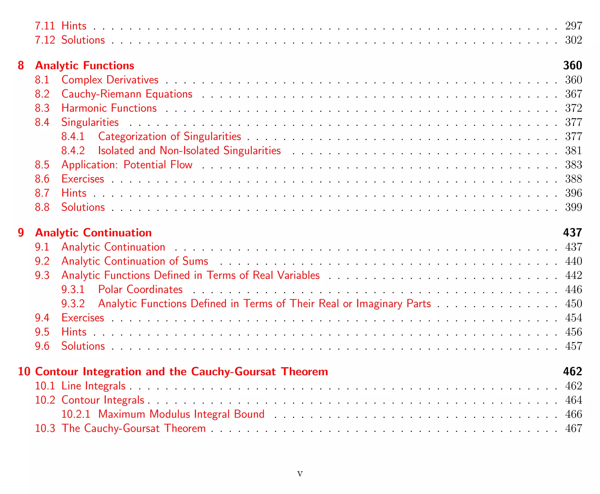 7.11 Hints . . . . . . . . . . . . . . . . . . . . . . . . . . . . . . . . . . . . . . . . . . . . . . . . . . . . 297
7.12 Solutions . . . . . . . . . . . . . . . . . . . . . . . . . . . . . . . . . . . . . . . . . . . . . . . . . . 302
8 Analytic Functions 360
8.1 Complex Derivatives . . . . . . . . . . . . . . . . . . . . . . . . . . . . . . . . . . . . . . . . . . . . 360
8.2 Cauchy-Riemann Equations . . . . . . . . . . . . . . . . . . . . . . . . . . . . . . . . . . . . . . . . 367
8.3 Harmonic Functions . . . . . . . . . . . . . . . . . . . . . . . . . . . . . . . . . . . . . . . . . . . . 372
8.4 Singularities . . . . . . . . . . . . . . . . . . . . . . . . . . . . . . . . . . . . . . . . . . . . . . . . 377
8.4.1 Categorization of Singularities . . . . . . . . . . . . . . . . . . . . . . . . . . . . . . . . . . . 377
8.4.2 Isolated and Non-Isolated Singularities . . . . . . . . . . . . . . . . . . . . . . . . . . . . . . 381
8.5 Application: Potential Flow . . . . . . . . . . . . . . . . . . . . . . . . . . . . . . . . . . . . . . . . 383
8.6 Exercises . . . . . . . . . . . . . . . . . . . . . . . . . . . . . . . . . . . . . . . . . . . . . . . . . . 388
8.7 Hints . . . . . . . . . . . . . . . . . . . . . . . . . . . . . . . . . . . . . . . . . . . . . . . . . . . . 396
8.8 Solutions . . . . . . . . . . . . . . . . . . . . . . . . . . . . . . . . . . . . . . . . . . . . . . . . . . 399
9 Analytic Continuation 437
9.1 Analytic Continuation . . . . . . . . . . . . . . . . . . . . . . . . . . . . . . . . . . . . . . . . . . . 437
9.2 Analytic Continuation of Sums . . . . . . . . . . . . . . . . . . . . . . . . . . . . . . . . . . . . . . 440
9.3 Analytic Functions Deﬁned in Terms of Real Variables . . . . . . . . . . . . . . . . . . . . . . . . . . 442
9.3.1 Polar Coordinates . . . . . . . . . . . . . . . . . . . . . . . . . . . . . . . . . . . . . . . . . 446
9.3.2 Analytic Functions Deﬁned in Terms of Their Real or Imaginary Parts . . . . . . . . . . . . . . 450
9.4 Exercises . . . . . . . . . . . . . . . . . . . . . . . . . . . . . . . . . . . . . . . . . . . . . . . . . . 454
9.5 Hints . . . . . . . . . . . . . . . . . . . . . . . . . . . . . . . . . . . . . . . . . . . . . . . . . . . . 456
9.6 Solutions . . . . . . . . . . . . . . . . . . . . . . . . . . . . . . . . . . . . . . . . . . . . . . . . . . 457
10 Contour Integration and the Cauchy-Goursat Theorem 462
10.1 Line Integrals . . . . . . . . . . . . . . . . . . . . . . . . . . . . . . . . . . . . . . . . . . . . . . . . 462
10.2 Contour Integrals . . . . . . . . . . . . . . . . . . . . . . . . . . . . . . . . . . . . . . . . . . . . . . 464
10.2.1 Maximum Modulus Integral Bound . . . . . . . . . . . . . . . . . . . . . . . . . . . . . . . . 466
10.3 The Cauchy-Goursat Theorem . . . . . . . . . . . . . . . . . . . . . . . . . . . . . . . . . . . . . . . 467
v
 