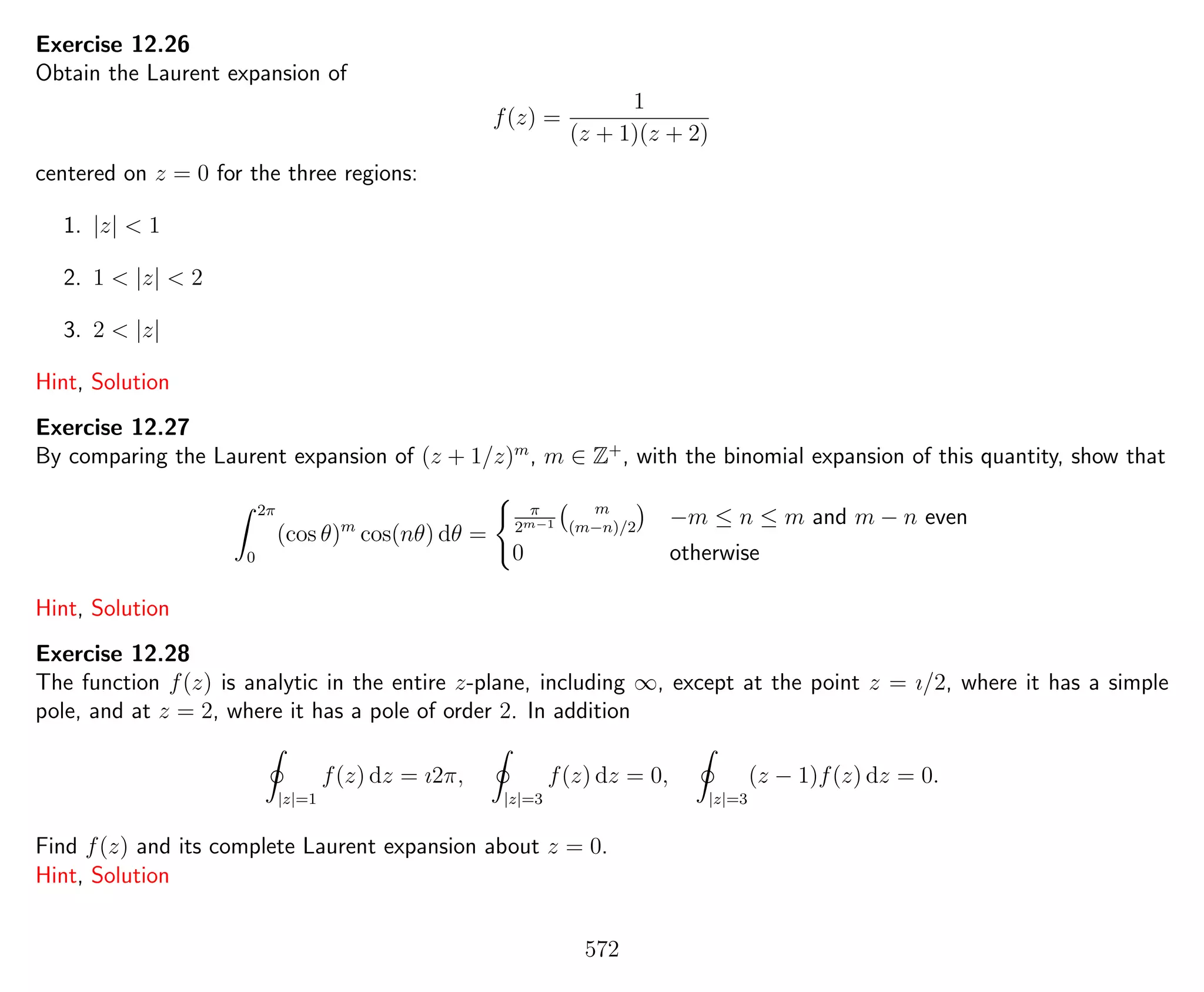 Exercise 12.26
Obtain the Laurent expansion of
f(z) =
1
(z + 1)(z + 2)
centered on z = 0 for the three regions:
1. |z| < 1
2. 1 < |z| < 2
3. 2 < |z|
Hint, Solution
Exercise 12.27
By comparing the Laurent expansion of (z + 1/z)m
, m ∈ Z+
, with the binomial expansion of this quantity, show that
2π
0
(cos θ)m
cos(nθ) dθ =
π
2m−1
m
(m−n)/2
−m ≤ n ≤ m and m − n even
0 otherwise
Hint, Solution
Exercise 12.28
The function f(z) is analytic in the entire z-plane, including ∞, except at the point z = ı/2, where it has a simple
pole, and at z = 2, where it has a pole of order 2. In addition
|z|=1
f(z) dz = ı2π,
|z|=3
f(z) dz = 0,
|z|=3
(z − 1)f(z) dz = 0.
Find f(z) and its complete Laurent expansion about z = 0.
Hint, Solution
572
 