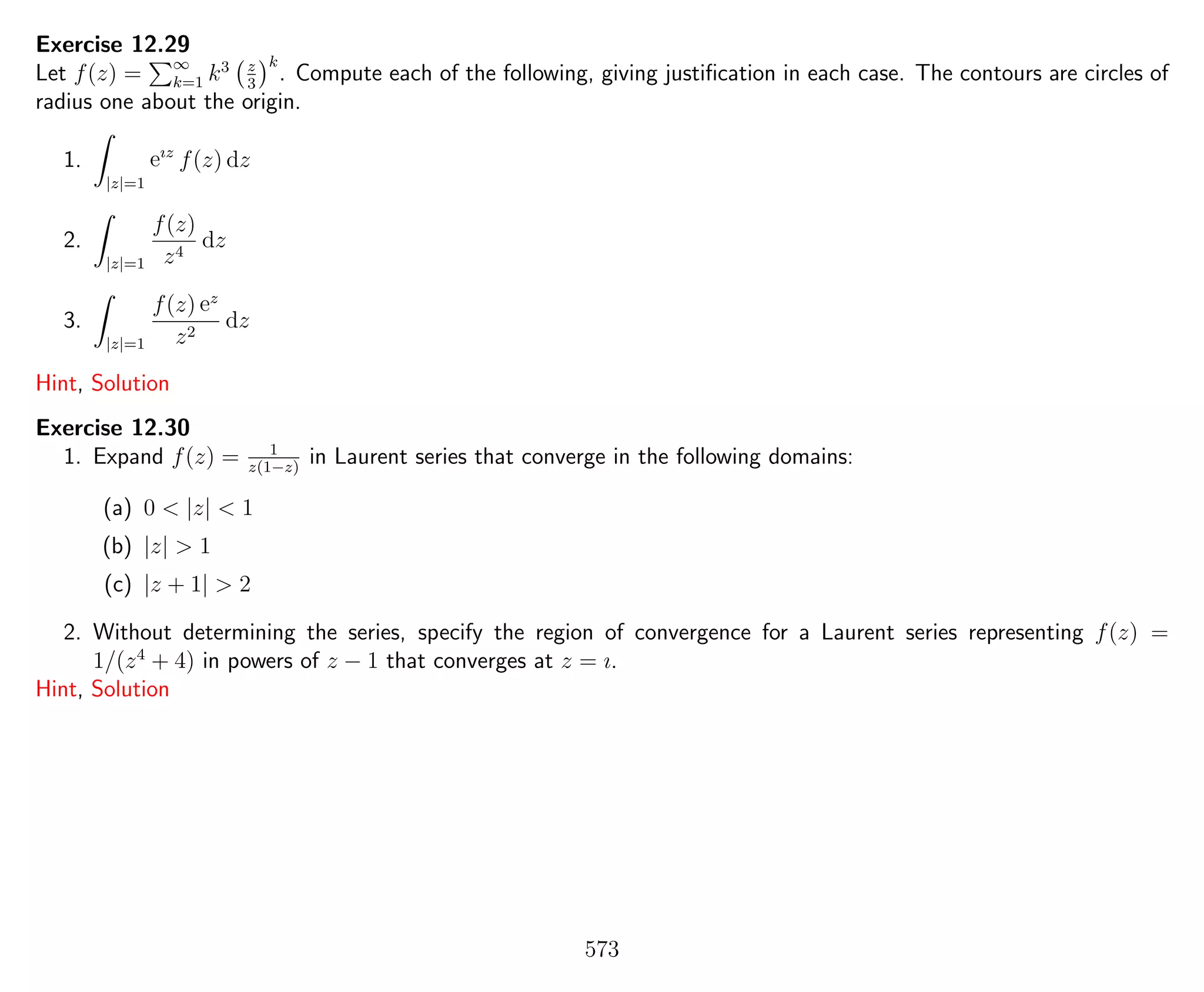 Exercise 12.29
Let f(z) = ∞
k=1 k3 z
3
k
. Compute each of the following, giving justiﬁcation in each case. The contours are circles of
radius one about the origin.
1.
|z|=1
eız
f(z) dz
2.
|z|=1
f(z)
z4
dz
3.
|z|=1
f(z) ez
z2
dz
Hint, Solution
Exercise 12.30
1. Expand f(z) = 1
z(1−z)
in Laurent series that converge in the following domains:
(a) 0 < |z| < 1
(b) |z| > 1
(c) |z + 1| > 2
2. Without determining the series, specify the region of convergence for a Laurent series representing f(z) =
1/(z4
+ 4) in powers of z − 1 that converges at z = ı.
Hint, Solution
573
 