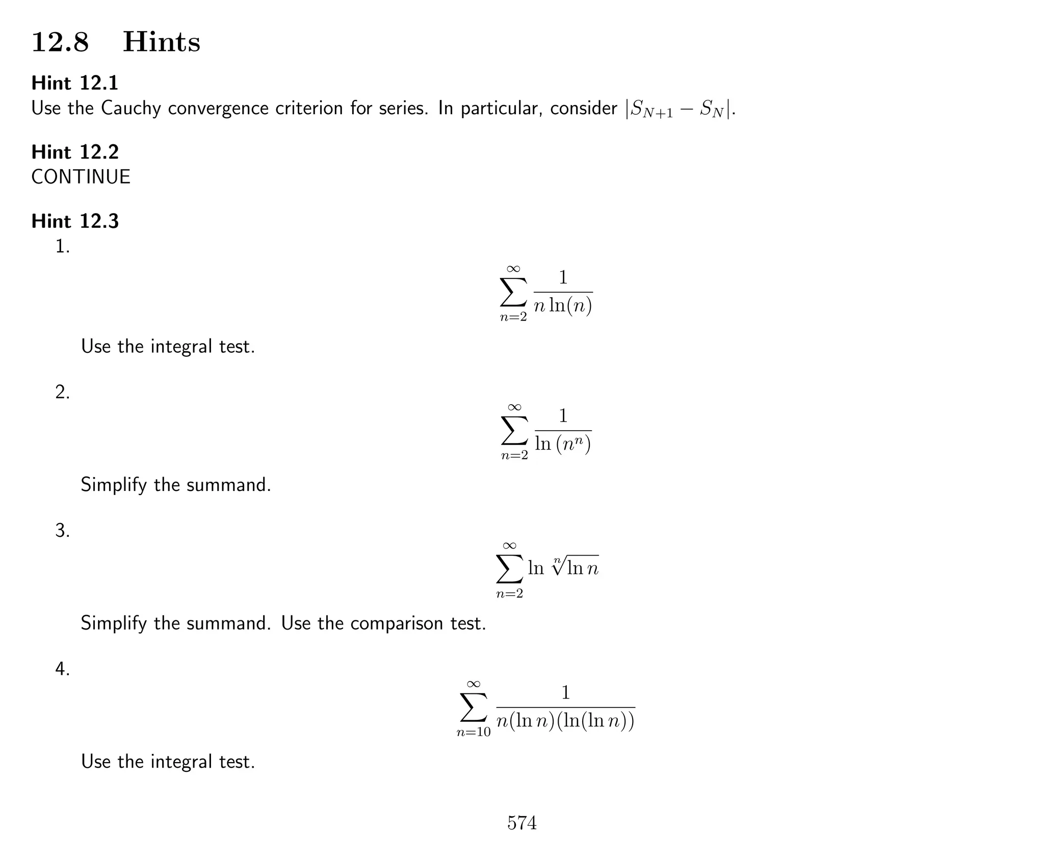 12.8 Hints
Hint 12.1
Use the Cauchy convergence criterion for series. In particular, consider |SN+1 − SN |.
Hint 12.2
CONTINUE
Hint 12.3
1.
∞
n=2
1
n ln(n)
Use the integral test.
2.
∞
n=2
1
ln (nn)
Simplify the summand.
3.
∞
n=2
ln
n
√
ln n
Simplify the summand. Use the comparison test.
4.
∞
n=10
1
n(ln n)(ln(ln n))
Use the integral test.
574
 