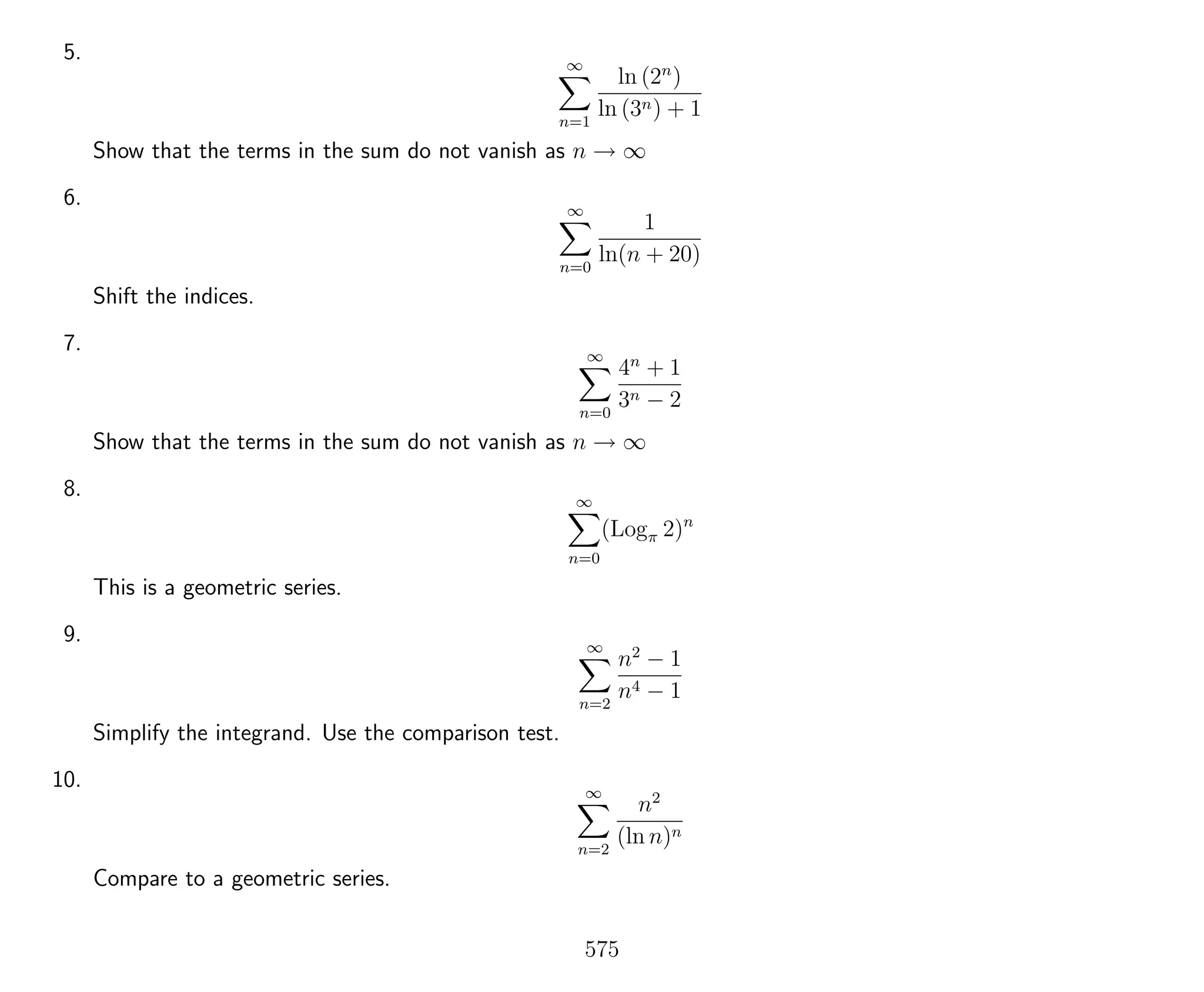 5. ∞
n=1
ln (2n
)
ln (3n) + 1
Show that the terms in the sum do not vanish as n → ∞
6. ∞
n=0
1
ln(n + 20)
Shift the indices.
7. ∞
n=0
4n
+ 1
3n − 2
Show that the terms in the sum do not vanish as n → ∞
8. ∞
n=0
(Logπ 2)n
This is a geometric series.
9. ∞
n=2
n2
− 1
n4 − 1
Simplify the integrand. Use the comparison test.
10. ∞
n=2
n2
(ln n)n
Compare to a geometric series.
575
 