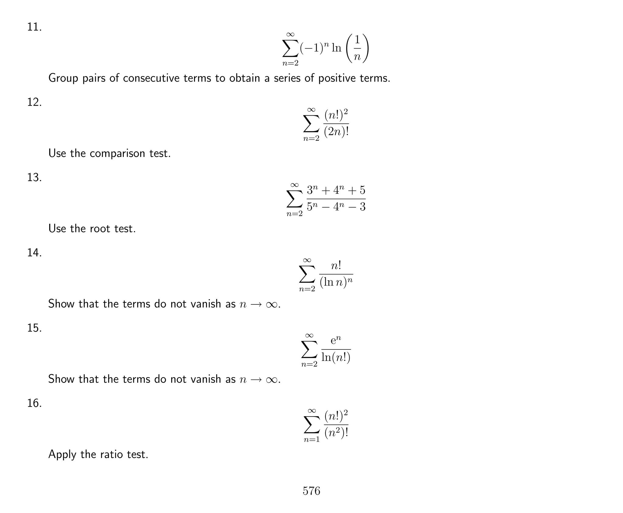 11. ∞
n=2
(−1)n
ln
1
n
Group pairs of consecutive terms to obtain a series of positive terms.
12. ∞
n=2
(n!)2
(2n)!
Use the comparison test.
13. ∞
n=2
3n
+ 4n
+ 5
5n − 4n − 3
Use the root test.
14. ∞
n=2
n!
(ln n)n
Show that the terms do not vanish as n → ∞.
15. ∞
n=2
en
ln(n!)
Show that the terms do not vanish as n → ∞.
16. ∞
n=1
(n!)2
(n2)!
Apply the ratio test.
576
 
