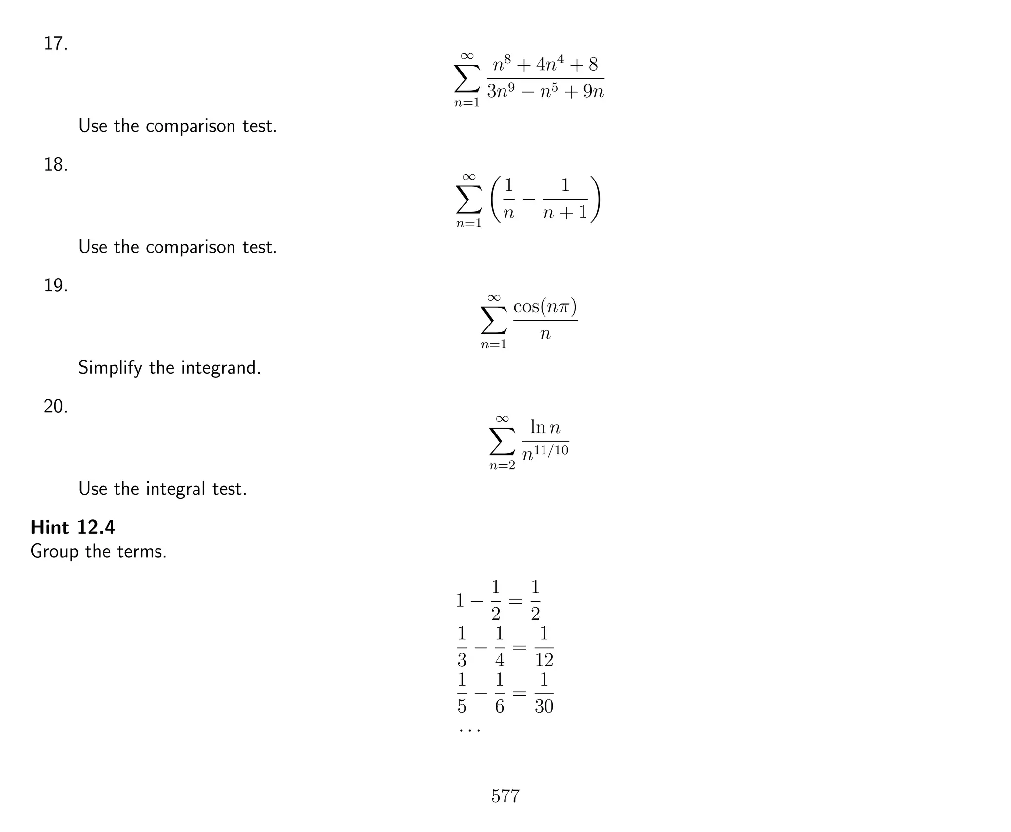 17. ∞
n=1
n8
+ 4n4
+ 8
3n9 − n5 + 9n
Use the comparison test.
18. ∞
n=1
1
n
−
1
n + 1
Use the comparison test.
19. ∞
n=1
cos(nπ)
n
Simplify the integrand.
20. ∞
n=2
ln n
n11/10
Use the integral test.
Hint 12.4
Group the terms.
1 −
1
2
=
1
2
1
3
−
1
4
=
1
12
1
5
−
1
6
=
1
30
· · ·
577
 