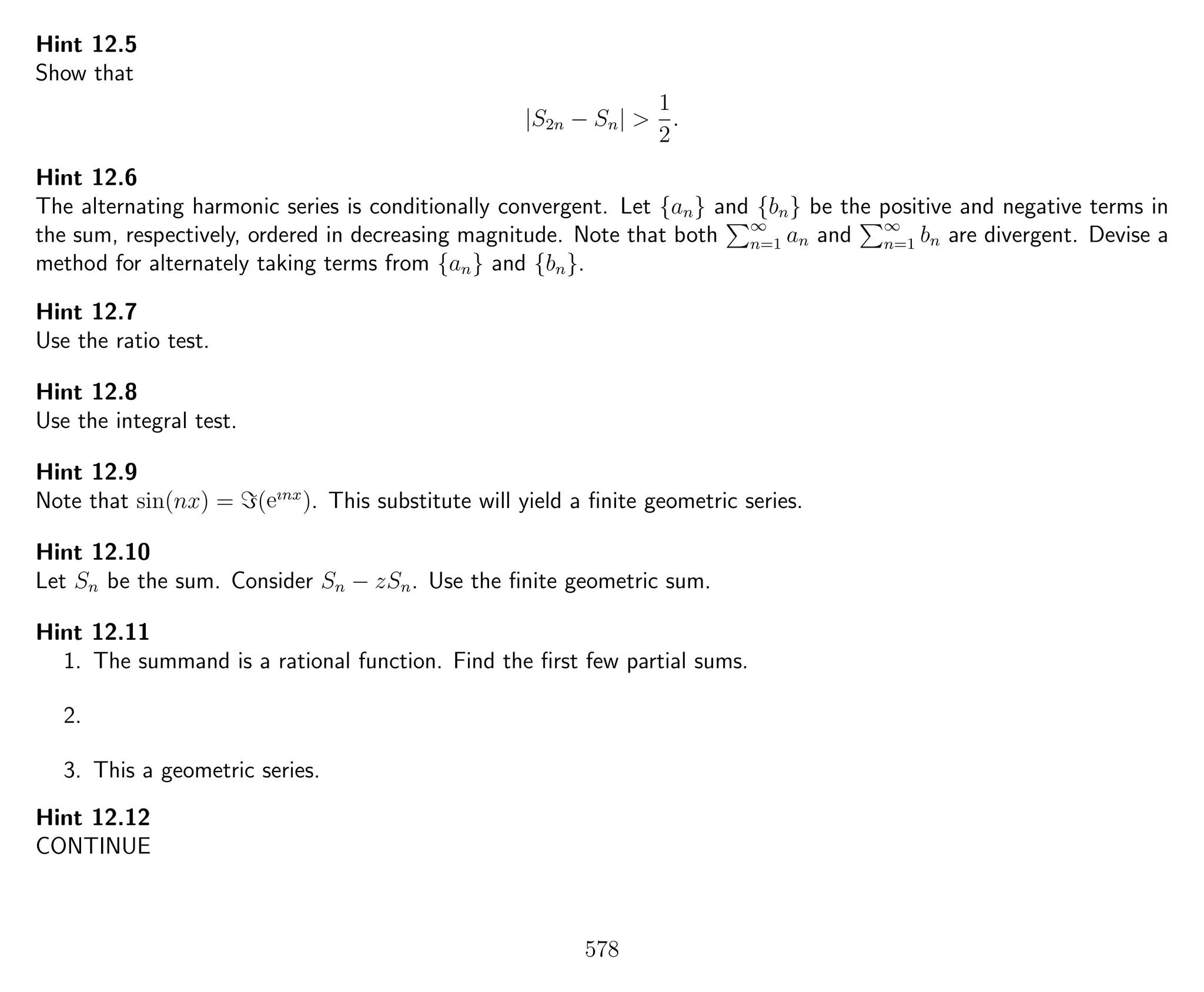 Hint 12.5
Show that
|S2n − Sn| >
1
2
.
Hint 12.6
The alternating harmonic series is conditionally convergent. Let {an} and {bn} be the positive and negative terms in
the sum, respectively, ordered in decreasing magnitude. Note that both ∞
n=1 an and ∞
n=1 bn are divergent. Devise a
method for alternately taking terms from {an} and {bn}.
Hint 12.7
Use the ratio test.
Hint 12.8
Use the integral test.
Hint 12.9
Note that sin(nx) = (eınx
). This substitute will yield a ﬁnite geometric series.
Hint 12.10
Let Sn be the sum. Consider Sn − zSn. Use the ﬁnite geometric sum.
Hint 12.11
1. The summand is a rational function. Find the ﬁrst few partial sums.
2.
3. This a geometric series.
Hint 12.12
CONTINUE
578
 