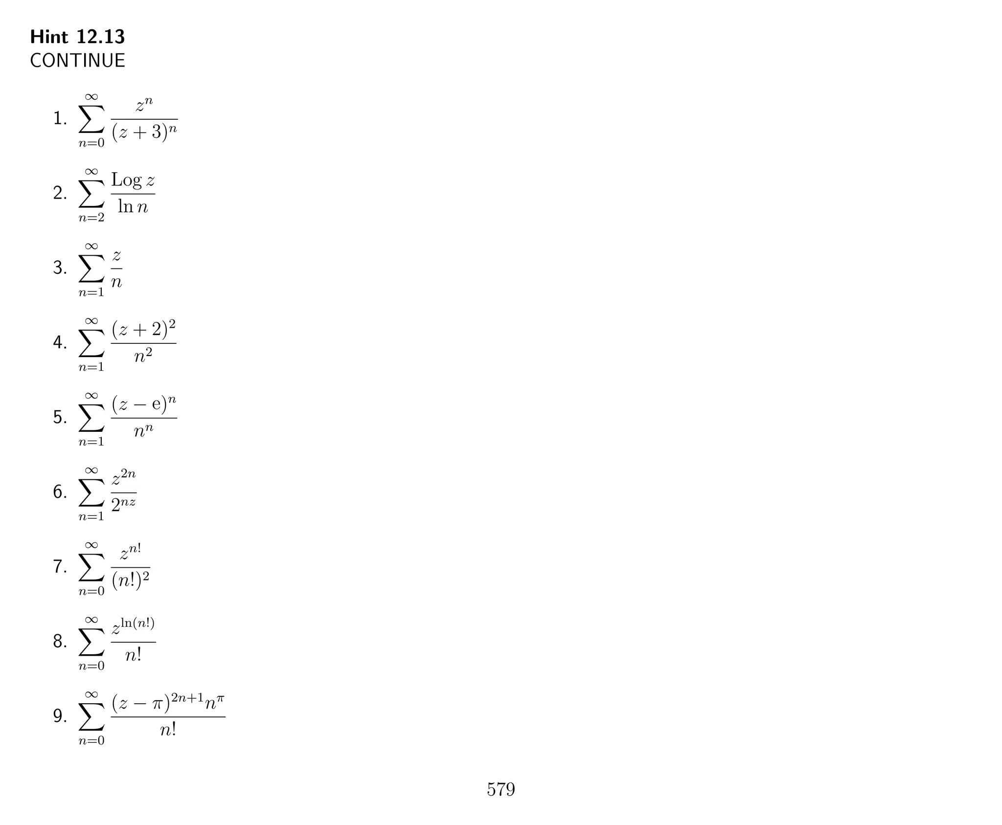 Hint 12.13
CONTINUE
1.
∞
n=0
zn
(z + 3)n
2.
∞
n=2
Log z
ln n
3.
∞
n=1
z
n
4.
∞
n=1
(z + 2)2
n2
5.
∞
n=1
(z − e)n
nn
6.
∞
n=1
z2n
2nz
7.
∞
n=0
zn!
(n!)2
8.
∞
n=0
zln(n!)
n!
9.
∞
n=0
(z − π)2n+1
nπ
n!
579
 