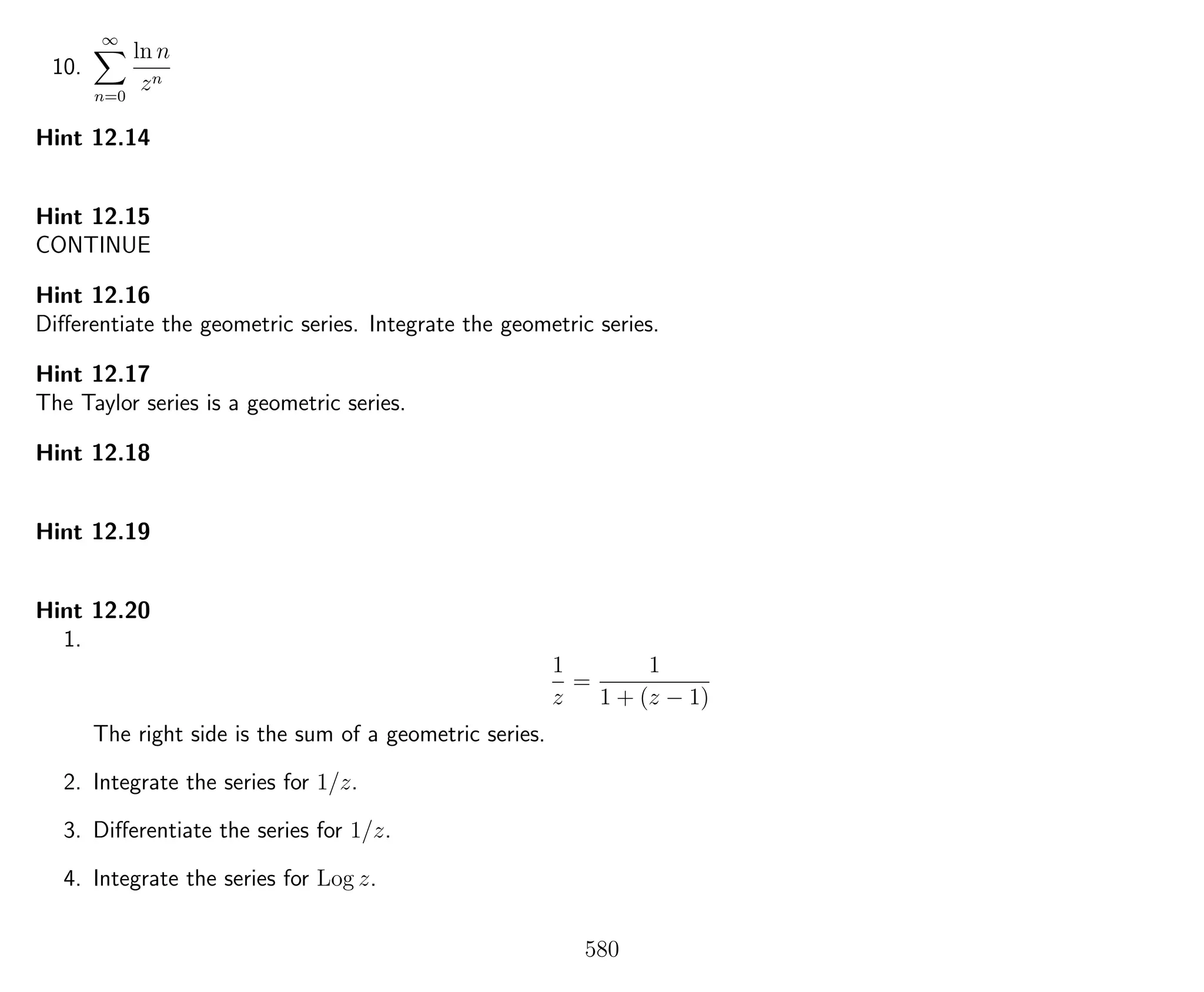 10.
∞
n=0
ln n
zn
Hint 12.14
Hint 12.15
CONTINUE
Hint 12.16
Diﬀerentiate the geometric series. Integrate the geometric series.
Hint 12.17
The Taylor series is a geometric series.
Hint 12.18
Hint 12.19
Hint 12.20
1.
1
z
=
1
1 + (z − 1)
The right side is the sum of a geometric series.
2. Integrate the series for 1/z.
3. Diﬀerentiate the series for 1/z.
4. Integrate the series for Log z.
580
 