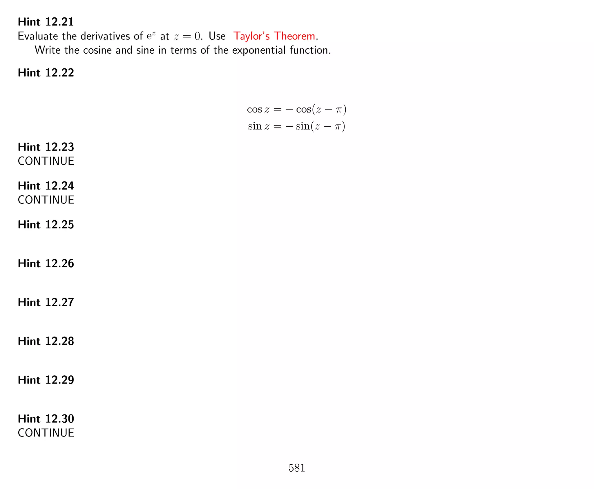 Hint 12.21
Evaluate the derivatives of ez
at z = 0. Use Taylor’s Theorem.
Write the cosine and sine in terms of the exponential function.
Hint 12.22
cos z = − cos(z − π)
sin z = − sin(z − π)
Hint 12.23
CONTINUE
Hint 12.24
CONTINUE
Hint 12.25
Hint 12.26
Hint 12.27
Hint 12.28
Hint 12.29
Hint 12.30
CONTINUE
581
 