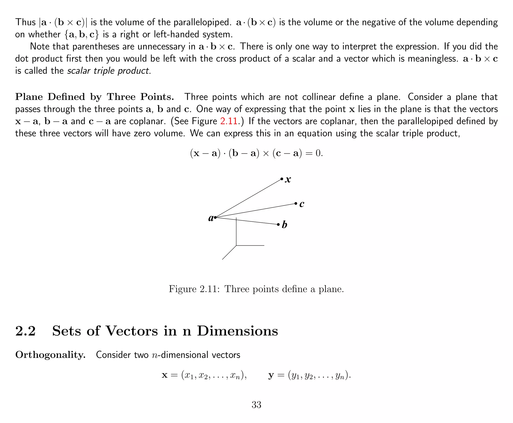 Thus |a · (b × c)| is the volume of the parallelopiped. a·(b×c) is the volume or the negative of the volume depending
on whether {a, b, c} is a right or left-handed system.
Note that parentheses are unnecessary in a · b × c. There is only one way to interpret the expression. If you did the
dot product ﬁrst then you would be left with the cross product of a scalar and a vector which is meaningless. a · b × c
is called the scalar triple product.
Plane Deﬁned by Three Points. Three points which are not collinear deﬁne a plane. Consider a plane that
passes through the three points a, b and c. One way of expressing that the point x lies in the plane is that the vectors
x − a, b − a and c − a are coplanar. (See Figure 2.11.) If the vectors are coplanar, then the parallelopiped deﬁned by
these three vectors will have zero volume. We can express this in an equation using the scalar triple product,
(x − a) · (b − a) × (c − a) = 0.
b
c
x
a
Figure 2.11: Three points deﬁne a plane.
2.2 Sets of Vectors in n Dimensions
Orthogonality. Consider two n-dimensional vectors
x = (x1, x2, . . . , xn), y = (y1, y2, . . . , yn).
33
 