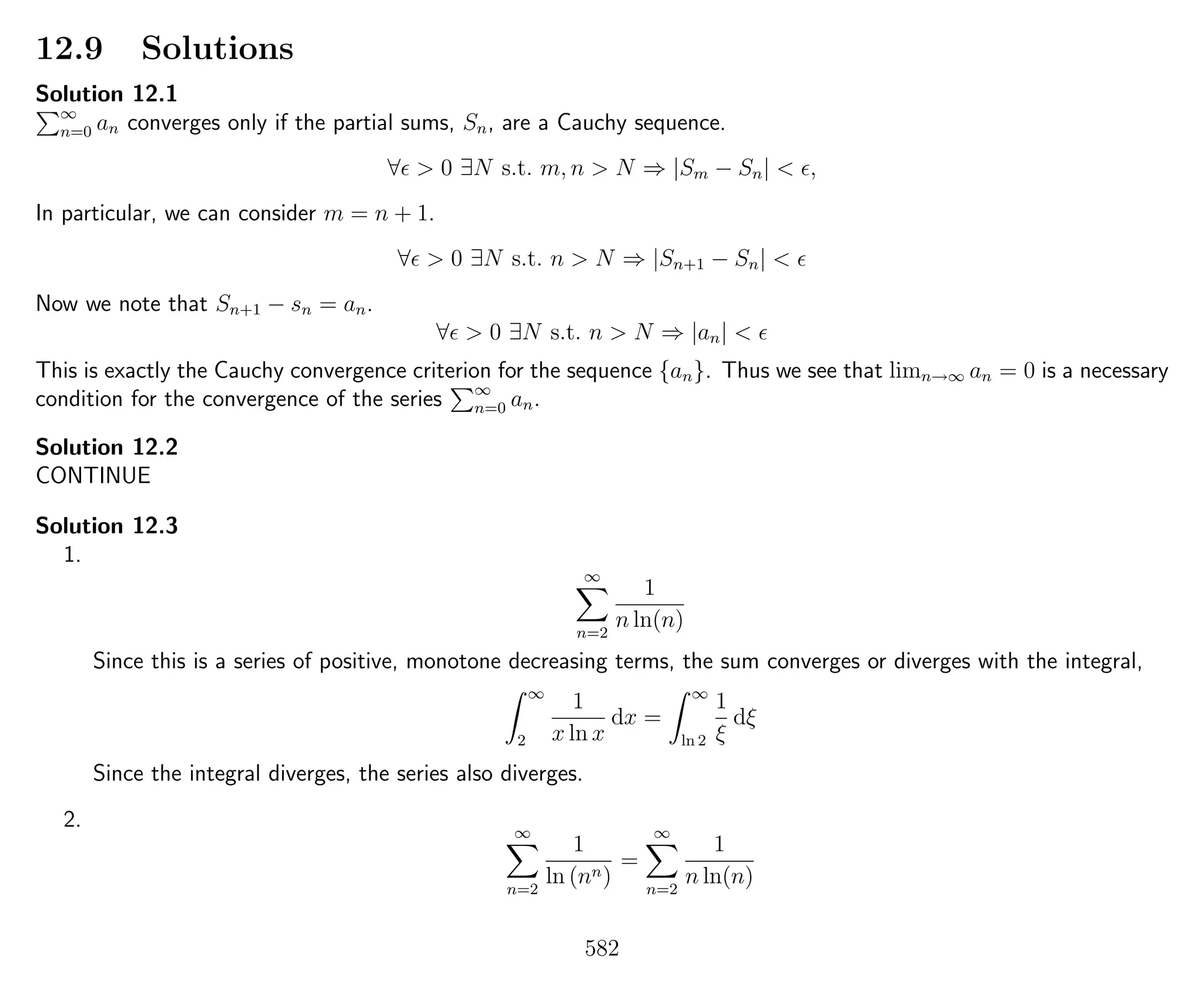 12.9 Solutions
Solution 12.1
∞
n=0 an converges only if the partial sums, Sn, are a Cauchy sequence.
∀ > 0 ∃N s.t. m, n > N ⇒ |Sm − Sn| < ,
In particular, we can consider m = n + 1.
∀ > 0 ∃N s.t. n > N ⇒ |Sn+1 − Sn| <
Now we note that Sn+1 − sn = an.
∀ > 0 ∃N s.t. n > N ⇒ |an| <
This is exactly the Cauchy convergence criterion for the sequence {an}. Thus we see that limn→∞ an = 0 is a necessary
condition for the convergence of the series ∞
n=0 an.
Solution 12.2
CONTINUE
Solution 12.3
1.
∞
n=2
1
n ln(n)
Since this is a series of positive, monotone decreasing terms, the sum converges or diverges with the integral,
∞
2
1
x ln x
dx =
∞
ln 2
1
ξ
dξ
Since the integral diverges, the series also diverges.
2. ∞
n=2
1
ln (nn)
=
∞
n=2
1
n ln(n)
582
 