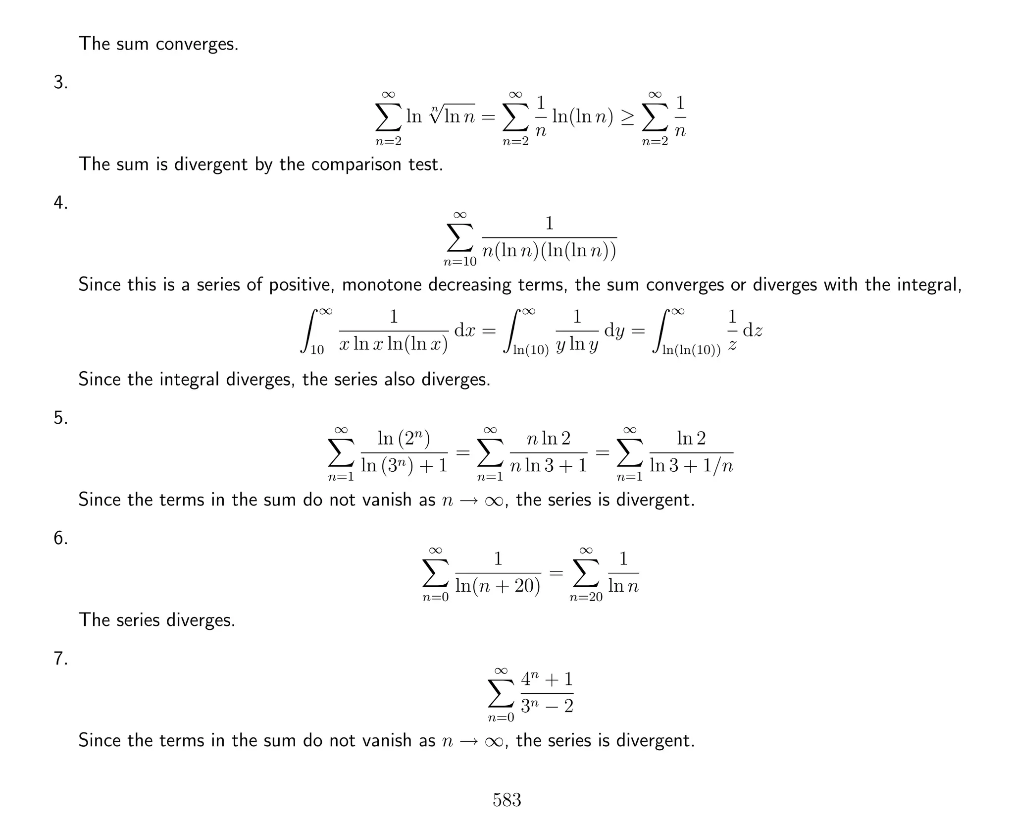 The sum converges.
3. ∞
n=2
ln
n
√
ln n =
∞
n=2
1
n
ln(ln n) ≥
∞
n=2
1
n
The sum is divergent by the comparison test.
4. ∞
n=10
1
n(ln n)(ln(ln n))
Since this is a series of positive, monotone decreasing terms, the sum converges or diverges with the integral,
∞
10
1
x ln x ln(ln x)
dx =
∞
ln(10)
1
y ln y
dy =
∞
ln(ln(10))
1
z
dz
Since the integral diverges, the series also diverges.
5. ∞
n=1
ln (2n
)
ln (3n) + 1
=
∞
n=1
n ln 2
n ln 3 + 1
=
∞
n=1
ln 2
ln 3 + 1/n
Since the terms in the sum do not vanish as n → ∞, the series is divergent.
6. ∞
n=0
1
ln(n + 20)
=
∞
n=20
1
ln n
The series diverges.
7. ∞
n=0
4n
+ 1
3n − 2
Since the terms in the sum do not vanish as n → ∞, the series is divergent.
583
 