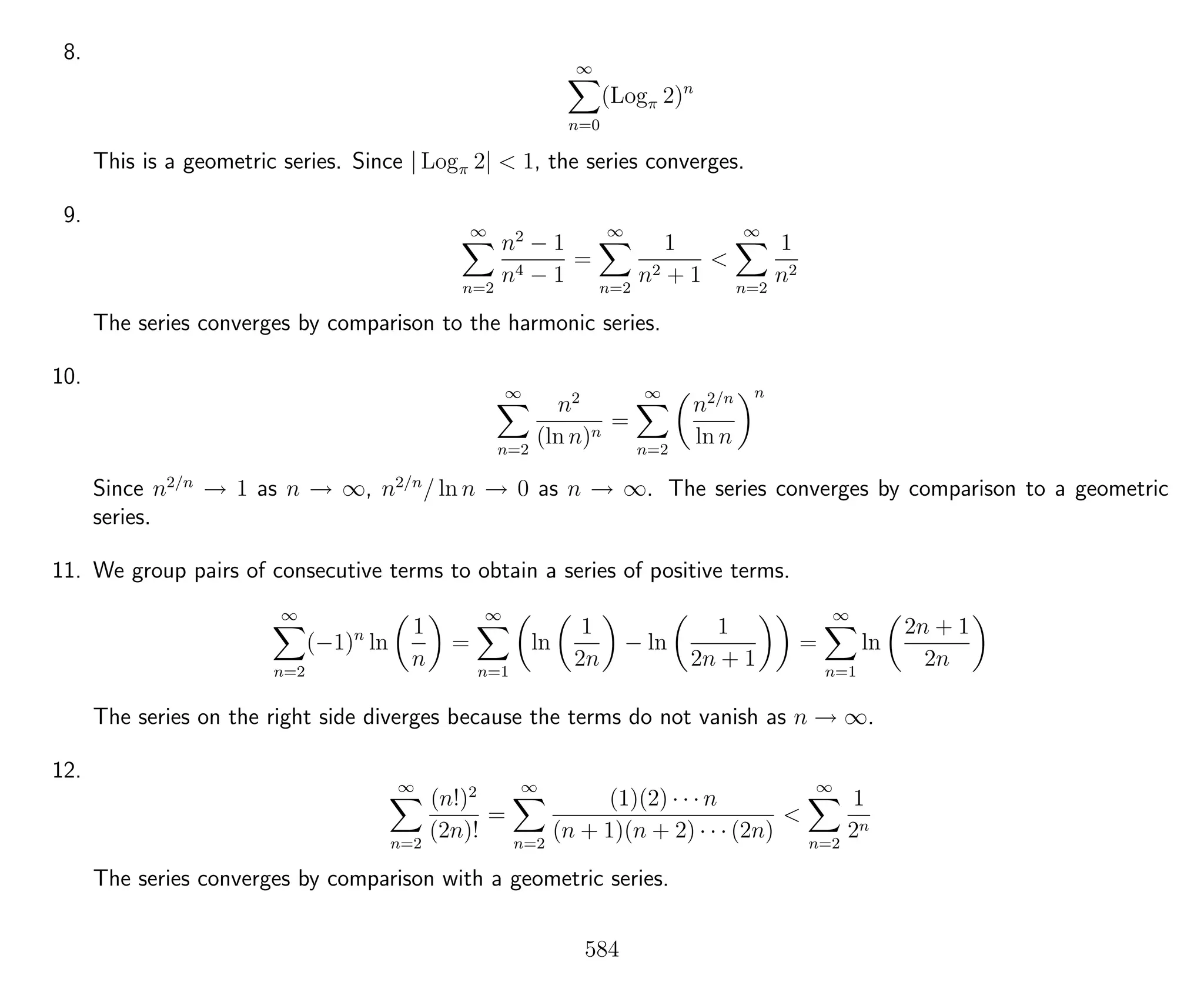 8.
∞
n=0
(Logπ 2)n
This is a geometric series. Since | Logπ 2| < 1, the series converges.
9.
∞
n=2
n2
− 1
n4 − 1
=
∞
n=2
1
n2 + 1
<
∞
n=2
1
n2
The series converges by comparison to the harmonic series.
10.
∞
n=2
n2
(ln n)n
=
∞
n=2
n2/n
ln n
n
Since n2/n
→ 1 as n → ∞, n2/n
/ ln n → 0 as n → ∞. The series converges by comparison to a geometric
series.
11. We group pairs of consecutive terms to obtain a series of positive terms.
∞
n=2
(−1)n
ln
1
n
=
∞
n=1
ln
1
2n
− ln
1
2n + 1
=
∞
n=1
ln
2n + 1
2n
The series on the right side diverges because the terms do not vanish as n → ∞.
12.
∞
n=2
(n!)2
(2n)!
=
∞
n=2
(1)(2) · · · n
(n + 1)(n + 2) · · · (2n)
<
∞
n=2
1
2n
The series converges by comparison with a geometric series.
584
 